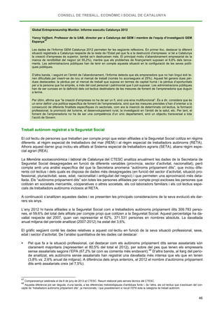 CONSELL DE TREBALL, ECONÒMIC I SOCIAL DE CATALUNYA
46
Global Entrepreneurship Monitor. Informe executiu Catalunya 2012
Yancy Vaillant. Professor de la UAB, director per a Catalunya del GEM i membre de l’equip d’investigació GEM
Espanya
47
Les dades de l’Informe GEM Catalunya 2012 permeten fer les següents reflexions. En primer lloc, destacar la diferent
situació registrada a Catalunya respecte de la resta de l’Estat pel que fa a la destrucció d’empreses: si bé a Catalunya
la creació d’empreses és superior, també se’n destrueixen més. El principal motiu d’abandonament empresarial és la
manca de rendibilitat del negoci (el 55,2%), mentre que els problemes de finançament suposen el 6,6% dels tanca-
ments. Les administracions públiques han de tenir en compte aquesta situació en la configuració de les seves políti-
ques públiques.
D’altra banda, i seguint en l’àmbit de l’abandonament, l’Informe detecta que els emprenedors que no han tingut èxit te-
nen dificultats per inserir-se de nou al mercat de treball (només ho aconsegueix el 25%). Aquest fet genera dues pèr-
dues destacades: la pèrdua per al mercat de treball que suposa en termes de capital humà i la pèrdua d’oportunitats
per a la persona que ha emprès, a més del cost personal i patrimonial que li pot suposar. Les administracions públiques
han de ser curoses en la definició dels col·lectius destinataris de les mesures de foment de l’emprenedoria que duguin
a terme.
Per últim, afirma que “la creació d’empreses no ha de ser un fi, sinó una eina multifuncional”. És a dir, considera que és
un error definir una política específica de foment de l’emprenedoria, sinó que les mesures previstes s’han d’orientar a la
consecució de diferents finalitats específiques i/o sectorials, com ara la inserció de determinats col·lectius, la formació
professional, la promoció del turisme, el desenvolupament rural, la investigació en l’àmbit de la salut, etc. Per tant, el
foment de l’emprenedoria no ha de ser una competència d’un únic departament, sinó un objectiu transversal a tota
l’acció de Govern.
Treball autònom registrat a la Seguretat Social
El col·lectiu de persones que treballen per compte propi que estan afiliades a la Seguretat Social cotitza en règims
diferents: al règim especial de treballadors del mar (REM) i al règim especial de treballadors autònoms (RETA).
Alhora aquest darrer grup inclou els afiliats al Sistema especial de treballadors agraris (SETA), abans règim espe-
cial agrari (REA).
La Memòria socioeconòmica i laboral de Catalunya del CTESC analitza anualment les dades de la Secretaria de
Seguretat Social desagregades en funció de diferents variables (província, sector d’activitat, nacionalitat), però
compta amb una anàlisi específica del que la Secretaria anomena “autònoms pròpiament dits”, que inclou dife-
rents col·lectius i dels quals es disposa de dades més desagregades (en funció del sector d’activitat, situació pro-
fessional, pluriactivitat, sexe, edat, nacionalitat i antiguitat del negoci) i que permeten una aproximació més deta-
llada. Els “autònoms pròpiament dits” són totes les persones afiliades per compte propi excloses les persones que
cotitzen en societats mercantils, cooperatives o altres societats, els col·laboradors familiars i els col·lectius espe-
cials de treballadors autònoms inclosos al RETA.
A continuació s’analitzen aquestes dades i es presenten les principals consideracions de la seva evolució els dar-
rers sis anys.
L’any 2012 hi havia afiliades a la Seguretat Social com a treballadors autònoms pròpiament dits 309.783 perso-
nes, el 59,6% del total dels afiliats per compte propi que cotitzen a la Seguretat Social. Aquest percentatge ha da-
vallat respecte del 2007, quan van representar el 62%, 371.531 persones en nombres absoluts. La davallada
anual mitjana del període analitzat (2007-2012) ha estat del 3,6%.
El gràfic següent conté les dades relatives a aquest col·lectiu en funció de la seva situació professional, sexe,
edat i sector d’activitat. De l’anàlisi quantitativa de les dades cal destacar:
 Pel que fa a la situació professional, cal destacar com els autònoms pròpiament dits sense assalariats són
clarament majoritaris (representen el 80,5% del total el 2012), per sobre del pes que tenen els empresaris
sense assalariats segons l’EPA (67,2% tal com es comenta més endavant).48
47
Compareixença celebrada el dia 6 de juny de 2013 al CTESC. Resum elaborat pels serveis tècnics del CTESC.
D’altra banda, al llarg del perío-
de analitzat, els autònoms sense assalariats han registrat una davallada més intensa que els que en tenen
(3,8% vs. 2,6% anual de mitjana). A diferència dels anys anteriors, el 2012 el nombre d’autònoms pròpiament
dits amb assalariats creix (el 7,5%).
48
Aquesta diferència pot ser deguda, d’una banda, a les diferències metodològiques d’ambdues fonts i, de l’altra, als col·lectius que s’exclouen del con-
cepte de “treballadors autònoms pròpiament dits”, ja mencionats, i que possiblement sí recull l’EPA sota la categoria de treball autònom.
 