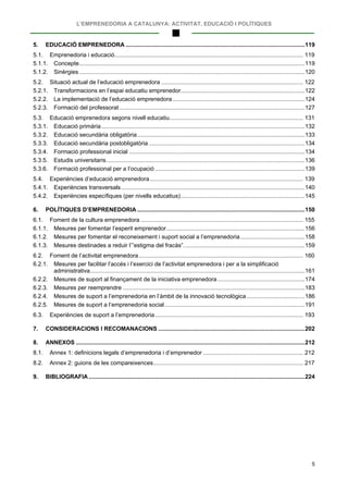 L’EMPRENEDORIA A CATALUNYA: ACTIVITAT, EDUCACIÓ I POLÍTIQUES
5
5. EDUCACIÓ EMPRENEDORA ...............................................................................................................119
5.1. Emprenedoria i educació..................................................................................................................... 119
5.1.1. Concepte............................................................................................................................................119
5.1.2. Sinèrgies............................................................................................................................................120
5.2. Situació actual de l’educació emprenedora ........................................................................................ 122
5.2.1. Transformacions en l’espai educatiu emprenedor.............................................................................122
5.2.2. La implementació de l’educació emprenedora..................................................................................124
5.2.3. Formació del professorat...................................................................................................................127
5.3. Educació emprenedora segons nivell educatiu................................................................................... 131
5.3.1. Educació primària ..............................................................................................................................132
5.3.2. Educació secundària obligatòria........................................................................................................133
5.3.3. Educació secundària postobligatòria.................................................................................................134
5.3.4. Formació professional inicial .............................................................................................................134
5.3.5. Estudis universitaris...........................................................................................................................136
5.3.6. Formació professional per a l’ocupació .............................................................................................139
5.4. Experiències d’educació emprenedora............................................................................................... 139
5.4.1. Experiències transversals..................................................................................................................140
5.4.2. Experiències específiques (per nivells educatius).............................................................................145
6. POLÍTIQUES D’EMPRENEDORIA ........................................................................................................150
6.1. Foment de la cultura emprenedora ..................................................................................................... 155
6.1.1. Mesures per fomentar l’esperit emprenedor......................................................................................156
6.1.2. Mesures per fomentar el reconeixement i suport social a l’emprenedoria........................................158
6.1.3. Mesures destinades a reduir l’”estigma del fracàs”...........................................................................159
6.2. Foment de l’activitat emprenedora...................................................................................................... 160
6.2.1. Mesures per facilitar l’accés i l’exercici de l’activitat emprenedora i per a la simplificació
administrativa.....................................................................................................................................161
6.2.2. Mesures de suport al finançament de la iniciativa emprenedora ......................................................174
6.2.3. Mesures per reemprendre .................................................................................................................183
6.2.4. Mesures de suport a l’emprenedoria en l’àmbit de la innovació tecnològica ....................................186
6.2.5. Mesures de suport a l’emprenedoria social.......................................................................................191
6.3. Experiències de suport a l’emprenedoria............................................................................................ 193
7. CONSIDERACIONS I RECOMANACIONS ...........................................................................................202
8. ANNEXOS ..............................................................................................................................................212
8.1. Annex 1: definicions legals d’emprenedoria i d’emprenedor .............................................................. 212
8.2. Annex 2: guions de les compareixences............................................................................................. 217
9. BIBLIOGRAFIA ......................................................................................................................................224
 