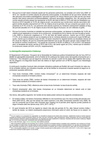 CONSELL DE TREBALL, ECONÒMIC I SOCIAL DE CATALUNYA
52
 Pel que fa al nivell màxim d’estudis assolit per les persones autònomes, es constata com entre l’any 2006 i el
2012, tot i davallar el nombre absolut de persones autoocupades, la davallada de les que tenen estudis més
alts (educació secundària postobligatòria i educació superior) és menys intensa que la dels que les que tenen
estudis més baixos (educació primària/analfabets i educació secundària obligatòria). Així, les persones amb
només estudis primaris passen de representar el 20,6% del total el 2006 al 13,4% del total de treballadors au-
tònoms el 2012 (davallen el 10,3% de mitjana anual). Les persones que només tenen estudis secundaris obli-
gatoris també davallen intensament (el 4,5% de mitjana anual el període), fet que comporta que passin de re-
presentar el 27,4% al 25,7%. Les persones amb estudis superiors es mantenen pràcticament estables al llarg
del període (davallen el 0,1% de mitjana anual) si bé amb alguna fluctuació, tal com reflecteix el gràfic.
 Pel que fa al sector d’activitat on treballen les persones autoocupades, cal destacar la davallada del 14,6% de
mitjana anual registrada en el sector de la construcció, conseqüència de la intensa crisi que ha patit el sector.
L’any 2008 la construcció englobava el 17,1% del total del treball autònom, mentre que el 2012 només
l’11,2%, en la mateixa proporció que la indústria (si bé en nombres absoluts la construcció ocupa 52.980 per-
sones, mentre que la indústria ocupa 53.345). El sector industrial ha registrat també una davallada intensa (el
6% anual de mitjana), fet que ha comportat paral·lelament que el pes del sector serveis creixi (malgrat dava-
llar també el nombre d’autònoms), i ha passat de concentrar el 65,8% el 2008 al 71,5% el 2012. Cal destacar
però, la davallada del sector serveis el 2012 (del 4,5%) i del sector agrari (el 2,5%), mentre que la indústria i
la construcció creixen (el 6,6% i el 6,2%, respectivament).
La demografia empresarial a Catalunya
El Departament d’Empresa i Ocupació de la Generalitat de Catalunya publica trimestralment des de l’any 2010 el
Butlletí de demografia empresarial, amb la finalitat de fer públiques les dades sobre demografia empresarial per a
Catalunya.49
Els indicadors que tot seguit es comenten es calculen a partir de les dades dels registres dels comp-
tes de cotització a la Seguretat Social (tant els relatius al règim general com al RETA) seguint una metodologia
específica.50
A continuació s’analitza l’evolució dels principals indicadors publicats pel Butlletí del quart trimestre de cada any.
Si bé el Butlletí defineix els indicadors emprats, per tal de facilitar la comprensió d’aquest apartat tot seguit es re-
produeixen aquestes definicions:
 Taxa bruta d’entrada (TBE): nombre d’altes d’empreses51
 Taxa bruta de sortida (TBS): nombre de baixes d’empreses en un determinat trimestre, respecte del total
d’empreses existents el trimestre anterior.
en un determinat trimestre respecte del total
d’empreses existents el trimestre anterior.
 Taxa neta d’entrada (TNE): diferència entre la taxa bruta d’entrada i la taxa bruta de sortida.
 Rotació empresarial: altes més baixes d’empreses en un trimestre determinat en relació amb el total
d’empreses existents en el trimestre.
Així doncs, dels gràfics següents i de l’anàlisi de les dades poden extreure les següents consideracions:
 El nombre d’altes i de baixes d’empreses reflecteix la crisi econòmica que s’ha viscut al llarg del període ana-
litzat (2007-2012), atès que les baixes han estat superiors a les altes d’empreses (sobretot l’any 2008), fet
que ha comportat que la taxa neta d’entrada sigui negativa tot el període (amb algunes puntes positives el
segon trimestre dels tres darrers anys: 2010, 2011 i 2012).52
 El quart trimestre del 2012 es registra la rotació més alta del període (9,1%), atès l’elevat nombre d’altes i
també de baixes. La rotació empresarial proporciona informació sobre el volum de fluxos en la creació i la
49
Tal com s’explica en la presentació de cada Butlletí, en l’actualitat es disposa de les dades sobre empreses i establiments ubicats en territori espanyol
recopilats pel Directori Central d’Empreses (DIRCE) de l’INE (i els seus “moviments”: altes, permanències i baixes d’empreses), així com la informació que
publica anualment l’IDESCAT relativa als establiments i les empreses amb algun establiment a Catalunya i empreses amb seu social a Catalunya. Malgrat
tot, no hi ha informació disponible i actualitzada sobre demografia empresarial.
50
Per a més informació, vegeu l’annex metodològic dels butlletins publicats.
51
Altes d’empreses fa referència a les empreses que no estaven inscrites en el trimestre anterior a l’analitzat, però si apareixen com a actives en el trimes-
tre que s’analitza. Al mateix temps, les altes poden ser pures (empreses que no estaven inscrites el trimestre anterior ni en cap dels vuit trimestres anteri-
ors) i reactivades (empreses que no estaven inscrites el trimestre anterior a l’analitzat, però si havien estat actives en algun dels vuit trimestres anteriors).
52
Així, si bé els gràfics següents no ho recullen, el segon trimestre aquesta taxa ha estat positiva: 0,4% el 2010, 0,6% el 2011 i 0,3% el 2012, degut a què
la taxa bruta d’entrada ha estat superior a la de sortida.
 
