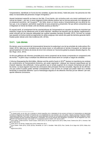 CONSELL DE TREBALL, ECONÒMIC I SOCIAL DE CATALUNYA
56
l’emprenedoria, identificats en funció de tres variables: el sexe (les dones), l’edat (els joves i les persones de més
edat) i la nacionalitat (les persones d’origen immigratori).55
Aquest tractament específic es basa en dos fets. D’una banda, són col·lectius amb una menor participació en el
mercat de treball, i, per tant, la seva integració tindria efectes positius tant en termes personals com agregats per
al creixement econòmic i de l’ocupació;56
i de l’altra, tenen un menor accés a l’emprenedoria per una sèrie de mo-
tius que, si es corrigeixen, permetrien augmentar la seva propensió a emprendre, fet que alhora comportaria que
s’integressin al mercat de treball, amb els efectes positius ja descrits.57
En aquest sentit, el coneixement de les característiques de l’emprenedoria en aquests col·lectius és important per
entendre l’origen de les diferències amb el perfil majoritari, identificar les barreres que els afecten negativament i
poder articular així les mesures adequades per superar aquestes barreres (Eurostat, 2012). Cal tenir en compte
que aquests col·lectius també se segmenten en altres subgrups més reduïts als quals les barreres generals identi-
ficades poden afectar amb més incidència (CE, 2012b).
3.4.1. Les dones
Els darrers anys la promoció de l’emprenedoria femenina ha esdevingut una de les prioritats de molts països (Eu-
rostat, 2012), atès que es considera que les dones tenen un alt potencial en termes d’ocupació: es calcula que
aproximadament mil milions de dones de tot el món entraran en l’economia global la propera dècada (Aguirre, Ho-
teit, Rupp i et al., 2012).
Un fet que ratifiquen els informes consultats és la menor propensió de les dones a emprendre en comparació amb
els homes.58
L’Informe Empowering the third billion. Women and the world of work in 2012
A partir d’aquí s’analitzen les diferències entre sexes tenint en compte un seguit de variables.
59
55
En aquest sentit, es pot citar com a exemple la menció específica com a destinataris de les accions de foment de l’emprenedoria de determinats
col·lectius el Regalment que estableix el Programa per a la competitivitat per a les empreses i per a les petites i mitjanes empreses (Programa COSME):
“emprenedors potencials, nous, joves i dones, així com grups destinataris concrets com ara persones grans d’una determinada edat, immigrants i empre-
nedors procedents de grups socialment desafavorits o vulnerables, com ara les persones amb discapacitat” (considerant 14è del Reglament (UE) núm.
1287/2013 del Parlament Europeu i del Consell, d’11 de desembre de 2013. DOUE L 347, de 20.12.2013.
destaca la importància de conèixer
els condicionants de l’emprenedoria femenina, per poder segmentar i adequar les mesures específiques per tal
d’assolir objectius més sofisticats i menys genèrics que el simple augment de la creació d’empreses per part de
les dones. La taula següent resumeix les conclusions dels principals informes consultats. Algunes de les afirmaci-
ons que conté el quadre poden semblar contradictòries, si bé cal tenir en compte que poden referir-se a àmbits
territorials i/o temporals diferents i que la metodologia seguida en els diferents informes pot ser diferent i per tant,
aportar diferents conclusions.
56
Entre d’altres: Comitè Econòmic i Social Europeu, CESE (2012); CE (2012a); Aguirre et al. (2012); Kelley, Brush, Greene et al. (2011); Vincenza i Salt
(2010); Rath (2010).
57
CESE (2012); CE (2012b); Terjesen et al. (2012); Kelley et al. (2011).
58
Entre d’altres: Fairlie (2012); OCDE (2012a); Hernández, dir. (2011); González i Nieto (2012); Ruiz, Camelo, De la Vega et al. (2010); Kelley et al.
(2011).
59
Aguirre et al. (2012).
 