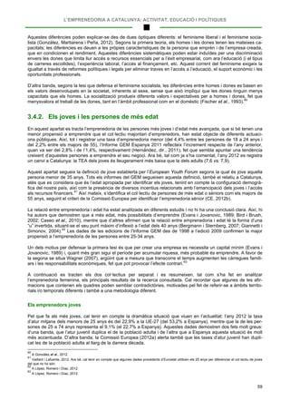 L’EMPRENEDORIA A CATALUNYA: ACTIVITAT, EDUCACIÓ I POLÍTIQUES
59
Aquestes diferències poden explicar-se des de dues òptiques diferents: el feminisme liberal i el feminisme socia-
lista (González, Martiarena i Peña, 2012). Segons la primera teoria, els homes i les dones tenen les mateixes ca-
pacitats; les diferències es deuen a les pròpies característiques de la persona que emprèn i de l’empresa creada,
que en condicionen el rendiment. Aquestes diferències sistemàtiques poden estar induïdes per una discriminació
envers les dones que limita llur accés a recursos essencials per a l’èxit empresarial, com ara l’educació (i el tipus
de carreres escollides), l’experiència laboral, l’accés al finançament, etc. Aquest corrent del feminisme exigeix la
igualtat a través de reformes polítiques i legals per eliminar traves en l’accés a l’educació, el suport econòmic i les
oportunitats professionals.
D’altra banda, segons la tesi que defensa el feminisme socialista, les diferències entre homes i dones es basen en
els valors desenvolupats en la societat, inherents al sexe, sense que això impliqui que les dones tinguin menys
capacitats que els homes. La socialització produeix diferents valors i expectatives per a homes i dones, fet que
menysvalora el treball de les dones, tant en l’àmbit professional com en el domèstic (Fischer et al., 1993).60
3.4.2. Els joves i les persones de més edat
En aquest apartat es tracta l’emprenedoria de les persones més joves i d’edat més avançada, que si bé tenen una
menor propensió a emprendre que el col·lectiu majoritari d’emprenedors, han estat objecte de diferents actuaci-
ons públiques. Així, tot i registrar una taxa d’emprenedoria menor (del 4,4% entre les persones de 18 a 24 anys i
del 2,2% entre els majors de 55), l’Informe GEM Espanya 2011 reflecteix l’increment respecte de l’any anterior,
quan va ser del 2,8% i de l’1,4%, respectivament (Hernández, dir., 2011), fet que sembla apuntar una tendència
creixent d’aquestes persones a emprendre el seu negoci. Ara bé, tal com ja s’ha comentat, l’any 2012 es registra
un canvi a Catalunya: la TEA dels joves és lleugerament més baixa que la dels adults (7,6 vs. 7,9).
Aquest apartat segueix la definició de jove establerta per l’European Youth Forum segons la qual és jove aquella
persona menor de 35 anys. Tots els informes del GEM segueixen aquesta definició, també el relatiu a Catalunya,
atès que es considera que és l’edat apropiada per identificar els joves, tenint en compte la configuració demogrà-
fica del nostre país, així com la presència de diversos incentius relacionats amb l’emancipació dels joves i l’accés
als recursos financers.61
La relació entre emprenedoria i edat ha estat analitzada en diferents estudis i no hi ha una conclusió clara. Així, hi
ha autors que demostren que a més edat, més possibilitats d’emprendre (Evans i Jovanovic, 1989; Bird i Brush,
2002; Caseo et al., 2010), mentre que d’altres afirmen que la relació entre emprenedoria i edat té la forma d’una
“u” invertida, situant-se el seu punt màxim d’inflexió a l’edat dels 40 anys (Bergmann i Sternberg, 2007; Giannetti i
Simonov, 2004).
Així mateix, s’identifica el col·lectiu de persones de més edat o sèniors com els majors de
55 anys, seguint el criteri de la Comissió Europea per identificar l’emprenedoria sènior (CE, 2012b).
62
Un dels motius per defensar la primera tesi és que per crear una empresa es necessita un capital mínim (Evans i
Jovanovic, 1989) i, quant més gran sigui el període per acumular riquesa, més probable és emprendre. A favor de
la segona se situa Wagner (2007), argüint que a mesura que transcorre el temps augmenten les càrregues famili-
ars i les responsabilitats econòmiques, fet que pot provocar l’efecte contrari.
Les dades de les edicions de l’Informe GEM des de 1998 a l’edició 2009 confirmen la major
propensió a l‘emprenedoria de les persones entre 25-34 anys.
63
A continuació es tracten els dos col·lectius per separat i es resumeixen, tal com s’ha fet en analitzar
l’emprenedoria femenina, els principals resultats de la recerca consultada. Cal recordar que algunes de les afir-
macions que contenen els quadres poden semblar contradictòries, motivades pel fet de referir-se a àmbits territo-
rials i/o temporals diferents i també a una metodologia diferent.
Els emprenedors joves
Pel que fa als més joves, cal tenir en compte la dramàtica situació que viuen en l’actualitat: l’any 2012 la taxa
d’atur mitjana dels menors de 25 anys és del 22,9% a la UE-27 (del 53,2% a Espanya), mentre que la de les per-
sones de 25 a 74 anys representa el 9,1% (el 22,7% a Espanya). Aquestes dades demostren dos fets molt greus:
d’una banda, que l’atur juvenil duplica el de la població adulta i de l’altra que a Espanya aquesta situació és molt
més accentuada. D’altra banda, la Comissió Europea (2012a) alerta també que les taxes d’atur juvenil han dupli-
cat les de la població adulta al llarg de la darrera dècada.
60
A González et al., 2012.
61
Vaillant i Lafuente, 2012. Ara bé, cal tenir en compte que algunes dades procedents d’Eurostat utilitzen els 25 anys per diferenciar el col·lectiu de joves
del que no ho són.
62
A López, Romero i Díaz, 2012.
63
A López, Romero i Díaz, 2012.
 