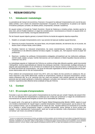 CONSELL DE TREBALL, ECONÒMIC I SOCIAL DE CATALUNYA
6
1. RESUM EXECUTIU
1.1. Introducció i metodologia
La persistència de l’actual crisi econòmica, financera i d’ocupació ha rellançat l’emprenedoria com una de les pos-
sibles sortides i com a factor de creixement empresarial i d’ocupació. En conseqüència, ha passat a ser objecte
d’iniciatives públiques i privades, de debats polítics, empresarials, sindicals i acadèmics.
En aquest context, el Consell de Treball, Econòmic i Social de Catalunya a iniciativa pròpia, decideix aportar la
seva visió, amb la finalitat d’elaborar un seguit de consideracions i recomanacions al Govern en aquest àmbit, en
compliment de la seva finalitat, reconeguda estatutàriament.
Per tal d’assolir aquest objectiu general, el present Informe ha tractat els següents objectius específics:
1. Establir un concepte d’emprenedoria comú i que serveixi de base per analitzar aquest fenomen.
2. Descriure el procés d’emprendre, les seves fases, els principals obstacles, els elements clau en el procés, els
factors d’èxit i el factor fracàs, entre d’altres.
3. Focalitzar l’atenció en l’educació emprenedora, les seves característiques, beneficis, metodologia, grau
d’implantació en els diferents sistemes formatius (reglats i no reglats), etc., fent especial menció al paper del
professorat.
4. Descriure i analitzar les polítiques d’emprenedoria endegades principalment per les institucions públiques,
d’àmbit català, estatal, europeu i també internacional, així com elaborar un llistat d’aquelles mesures actives a
Catalunya l’any 2013.
La metodologia seguida en l’elaboració de l’Informe es combina al llarg dels diferents apartats: gestió documental
i bibliogràfica, recerca especialitzada per detectar les pràctiques nacionals i internacionals, buidatge exhaustiu en
pàgines web especialitzades i en la normativa en la detecció de les mesures actives a Catalunya per a l’any 2013
en l’àmbit del foment de l’emprenedoria, i els grups de discussió organitzats en format de compareixences de per-
sones relacionades amb el món de l’emprenedoria.
S’han celebrat set compareixences durant l’any 2013, amb una mitjana de tres ponents en cadascuna. Els po-
nents responien a tres perfils diferenciats: experts en emprenedoria, experts en educació emprenedora i empre-
nedors pròpiament dits, és a dir, persones que han creat una empresa. Amb caràcter general, els experts són
persones que tant poden pertànyer a institucions públiques o privades com intervenir a títol personal, amb conei-
xements i experiència dels diferents temes analitzats al llarg de l’Informe.
1.2. Context
1.2.1. El concepte d’emprenedoria
Concretar a què ens referim quan parlem d’emprenedoria és el primer pas per complir l’objectiu del present Infor-
me: fer una radiografia de l’emprenedoria a Catalunya com a base per consensuar un seguit de consideracions i
recomanacions en aquest àmbit dirigides al Govern de la Generalitat de Catalunya.
En aquest sentit, s’ha optat per la definició del Projecte Global Entrepreneurship Monitor (GEM), segons la qual
una iniciativa emprenedora és “aquell negoci o activitat empresarial, incloent l’autoocupació, que es posa en mar-
xa en qualsevol sector i que no sobrepassa els 42 mesos de vida”. Aquesta definició es fonamenta en el resultat
de la iniciativa o actitud emprenedora (negoci o activitat empresarial), sense distingir la forma jurídica que
s’adopti, i inclou expressament l’autoocupació, opció per la qual es decanten molts emprenedors (individuals o
col·lectius)1
1
Cal tenir en compte també l’emprenedoria col·lectiva, que adopta una forma societària, però els membres de la qual cotitzen a la Seguretat Social com a
autònoms. Un exemple en són les cooperatives de treball associat, els estatuts de les quals han de concretar si els socis treballadors de la cooperativa
s’assimilen a treballadors per compte aliè i cotitzen al règim general o al corresponent segons l’activitat econòmica de la cooperativa, o bé es consideren
treballadors autònoms i, per tant, cotitzen al règim especial de treballadors autònoms (RETA) o al règim dels treballadors del mar per compte propi.
per iniciar una activitat al nostre país.
 