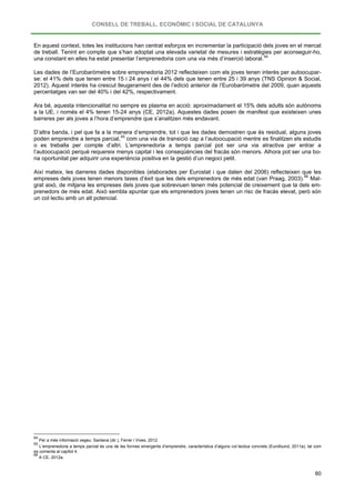 CONSELL DE TREBALL, ECONÒMIC I SOCIAL DE CATALUNYA
60
En aquest context, totes les institucions han centrat esforços en incrementar la participació dels joves en el mercat
de treball. Tenint en compte que s’han adoptat una elevada varietat de mesures i estratègies per aconseguir-ho,
una constant en elles ha estat presentar l’emprenedoria com una via més d’inserció laboral.64
Les dades de l’Eurobaròmetre sobre emprenedoria 2012 reflecteixen com els joves tenen interès per autoocupar-
se: el 41% dels que tenen entre 15 i 24 anys i el 44% dels que tenen entre 25 i 39 anys (TNS Opinion & Social,
2012). Aquest interès ha crescut lleugerament des de l’edició anterior de l’Eurobaròmetre del 2009, quan aquests
percentatges van ser del 40% i del 42%, respectivament.
Ara bé, aquesta intencionalitat no sempre es plasma en acció: aproximadament el 15% dels adults són autònoms
a la UE, i només el 4% tenen 15-24 anys (CE, 2012a). Aquestes dades posen de manifest que existeixen unes
barreres per als joves a l’hora d’emprendre que s’analitzen més endavant.
D’altra banda, i pel que fa a la manera d’emprendre, tot i que les dades demostren que és residual, alguns joves
poden emprendre a temps parcial,65
Així mateix, les darreres dades disponibles (elaborades per Eurostat i que daten del 2006) reflecteixen que les
empreses dels joves tenen menors taxes d’èxit que les dels emprenedors de més edat (van Praag, 2003).
com una via de transició cap a l’autoocupació mentre es finalitzen els estudis
o es treballa per compte d’altri. L’emprenedoria a temps parcial pot ser una via atractiva per entrar a
l’autoocupació perquè requereix menys capital i les conseqüències del fracàs són menors. Alhora pot ser una bo-
na oportunitat per adquirir una experiència positiva en la gestió d’un negoci petit.
66
64
Per a més informació vegeu: Santana (dir.), Ferrer i Vives, 2012.
Mal-
grat això, de mitjana les empreses dels joves que sobreviuen tenen més potencial de creixement que la dels em-
prenedors de més edat. Això sembla apuntar que els emprenedors joves tenen un risc de fracàs elevat, però són
un col·lectiu amb un alt potencial.
65
L’emprenedoria a temps parcial és una de les formes emergents d’emprendre, característica d’alguns col·lectius concrets (Eurofound, 2011a), tal com
es comenta al capítol 4.
66
A CE, 2012a.
 