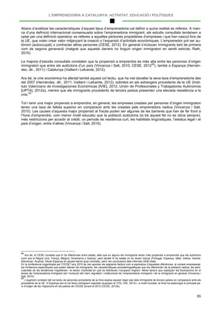 L’EMPRENEDORIA A CATALUNYA: ACTIVITAT, EDUCACIÓ I POLÍTIQUES
65
Abans d’analitzar les característiques d’aquest tipus d’emprenedoria cal definir a quina realitat es refereix. A man-
ca d’una definició internacional consensuada sobre l’emprenedoria immigrant, els estudis consultats tendeixen a
optar per una definició operativa: es refereix a aquelles persones propietàries d’empreses i que han nascut fora de
la UE, que volen crear valor mitjançant la creació o l’expansió d’activitats econòmiques. L’emprenedor pot ser au-
tònom (autoocupat) o contractar altres persones (CESE, 2012). En general s’inclouen immigrants tant de primera
com de segona generació (malgrat que aquests darrers no tinguin origen immigratori en sentit estricte; Rath,
2010).
La majoria d’estudis consultats constaten que la propensió a emprendre és més alta entre les persones d’origen
immigratori que entre els autòctons d’un país (Vincenza i Salt, 2010; CESE, 201268
Ara bé, la crisi econòmica ha afectat també aquest col·lectiu, que ha vist davallar la seva taxa d’emprenedoria des
del 2007 (Hernández, dir., 2011; Vaillant i Lafuente, 2012), sobretot en els estrangers procedents de la UE (Insti-
tuto Valenciano de Investigaciones Económicas [IVIE], 2012; Unión de Profesionales y Trabajadores Autónomos
[UPTA], 2012a), mentre que els immigrants procedents de tercers països presenten una elevada resistència a la
crisi.
), també a Espanya (Hernán-
dez, dir., 2011) i Catalunya (Vaillant i Lafuente, 2012).
69
Tot i tenir una major propensió a emprendre, en general, les empreses creades per persones d’origen immigratori
tenen una taxa de fallida superior en comparació amb les creades pels emprenedors nadius (Vincenza i Salt,
2010). Les causes d’aquesta major propensió al fracàs poden ser algunes de les barreres que han de fer front a
l’hora d’emprendre, com menor nivell educatiu que la població autòctona (si bé aquest fet no es dóna sempre),
més restriccions per accedir al crèdit, un període de residència curt, les habilitats lingüístiques, l’estatus legal i el
país d’origen, entre d’altres (Vincenza i Salt, 2010).
68
Ara bé, el CESE constata que hi ha diferències entre estats, atès que en alguns els immigrants tenen més propensió a emprendre que els autòctons
(com ara el Regne Unit, França, Bèlgica, Dinamarca o Suècia), però també hi ha estats on en tenen menys (Portugal, Espanya, Itàlia, Grècia, Irlanda,
Alemanya i Àustria). Situar Espanya en aquest darrer grup contradiu, però, les conclusions dels informes GEM citats.
En la conferència organitzada per l’OCDE l’any 2010 es van apuntar els següents factors com a explicatius d’aquestes diferències: el context empresarial,
les limitacions específiques que poden afectar els immigrants, les característiques sociodemogràfiques que els diferencien de la població nadiua, les parti-
cularitats de les tendències migratòries i el sector d’activitat en què es distribueix l’ocupació migrant. Altres factors que expliquen les fluctuacions en el
temps de l’emprenedoria immigrant són l’evolució del marc regulatori i institucional de l’emprenedoria immigrant i de la immigració en general (Vincenza i
Salt, 2010).
69
L’augment constant del col·lectiu de persones procedents de la Xina explica aquest major pes dels immigrants de tercers països en comparació amb els
procedents de la UE. A Espanya són el col·lectiu immigrant majoritari (suposen el 12%; IVIE, 2012) i, a nivell mundial, la Xina ha esdevingut el principal pa-
ís d’origen de les migracions en els països de l’OCDE durant el 2012 (OCDE, 2012b).
 