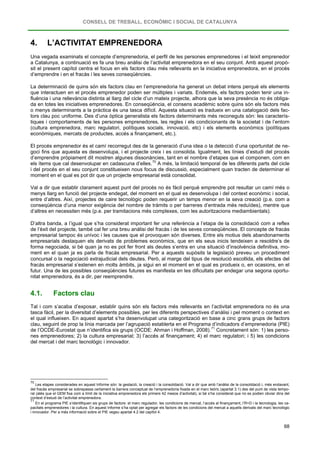 CONSELL DE TREBALL, ECONÒMIC I SOCIAL DE CATALUNYA
68
4. L’ACTIVITAT EMPRENEDORA
Una vegada examinats el concepte d’emprenedoria, el perfil de les persones emprenedores i el teixit emprenedor
a Catalunya, a continuació es fa una breu anàlisi de l’activitat emprenedora en el seu conjunt. Amb aquest propò-
sit el present capítol centra el focus en els factors clau més rellevants en la iniciativa emprenedora, en el procés
d’emprendre i en el fracàs i les seves conseqüències.
La determinació de quins són els factors clau en l’emprenedoria ha generat un debat intens perquè els elements
que interactuen en el procés emprenedor poden ser múltiples i variats. Endemés, els factors poden tenir una in-
fluència i una rellevància distinta al llarg del cicle d’un mateix projecte, alhora que la seva presència no és obliga-
da en totes les iniciatives emprenedores. En conseqüència, el consens acadèmic sobre quins són els factors més
o menys determinants a la pràctica és una tasca difícil. Aquesta situació es tradueix en una catalogació dels fac-
tors clau poc uniforme. Des d’una òptica generalista els factors determinants més reconeguts són: les caracterís-
tiques i comportaments de les persones emprenedores, les regles i els condicionants de la societat i de l’entorn
(cultura emprenedora, marc regulatori, polítiques socials, innovació, etc) i els elements econòmics (polítiques
econòmiques, mercats de productes, accés a finançament, etc.).
El procés emprenedor és el camí recorregut des de la generació d’una idea o la detecció d’una oportunitat de ne-
goci fins que aquesta es desenvolupa, i el projecte creix i es consolida. Igualment, les línies d’estudi del procés
d’emprendre pròpiament dit mostren algunes dissonàncies, tant en el nombre d’etapes que el componen, com en
els ítems que cal desenvolupar en cadascuna d’elles.70
Val a dir que establir clarament aquest punt del procés no és fàcil perquè emprendre pot resultar un camí més o
menys llarg en funció del projecte endegat, del moment en el qual es desenvolupa i del context econòmic i social,
entre d’altres. Així, projectes de caire tecnològic poden requerir un temps menor en la seva creació (p.e. com a
conseqüència d’una menor exigència del nombre de tràmits o per barreres d’entrada més reduïdes), mentre que
d’altres en necessiten més (p.e. per tramitacions més complexes, com les autoritzacions mediambientals).
A més, la limitació temporal de les diferents parts del cicle
i del procés en el seu conjunt constitueixen nous focus de discussió, especialment quan tracten de determinar el
moment en el qual es pot dir que un projecte empresarial està consolidat.
D’altra banda, a l’igual que s’ha considerat important fer una referència a l’etapa de la consolidació com a reflex
de l’èxit del projecte, també cal fer una breu anàlisi del fracàs i de les seves conseqüències. El concepte de fracàs
empresarial tampoc és unívoc i les causes que el provoquen són diverses. Entre els motius dels abandonaments
empresarials destaquen els derivats de problemes econòmics, que en els seus inicis tendeixen a resoldre’s de
forma negociada, si bé quan ja no es pot fer front als deutes s’entra en una situació d’insolvència definitiva, mo-
ment en el quan ja es parla de fracàs empresarial. Per a aquests supòsits la legislació preveu un procediment
concursal o la negociació extrajudicial dels deutes. Però, al marge del tipus de resolució escollida, els efectes del
fracàs empresarial s’estenen en molts àmbits, ja sigui en el moment en el qual es produeix o, en ocasions, en el
futur. Una de les possibles conseqüències futures es manifesta en les dificultats per endegar una segona oportu-
nitat emprenedora, és a dir, per reemprendre.
4.1. Factors clau
Tal i com s’acaba d’exposar, establir quins són els factors més rellevants en l’activitat emprenedora no és una
tasca fàcil, per la diversitat d’elements possibles, per les diferents perspectives d’anàlisi i pel moment o context en
el qual influeixen. En aquest apartat s’ha desenvolupat una categorització en base a cinc grans grups de factors
clau, seguint de prop la línia marcada per l’agrupació establerta en el Programa d’indicadors d’emprenedoria (PIE)
de l’OCDE-Eurostat que n’identifica sis grups (OCDE: Ahman i Hoffman, 2008).71
70
Les etapes considerades en aquest Informe són: la gestació, la creació i la consolidació. Val a dir que amb l’anàlisi de la consolidació i, més endavant,
del fracàs empresarial se sobrepassa certament la barrera conceptual de l’emprenedoria fixada en el marc teòric (apartat 3.1) des del punt de vista tempo-
ral (atès que el GEM fixa com a límit de la iniciativa emprenedora els primers 42 mesos d’activitat), si bé s’ha considerat que no es podien obviar dins del
context d’estudi de l’activitat emprenedora.
Concretament són: 1) les perso-
nes emprenedores; 2) la cultura empresarial; 3) l’accés al finançament; 4) el marc regulatori; i 5) les condicions
del mercat i del marc tecnològic i innovador.
71
En el programa PIE s’identifiquen sis grups de factors: el marc regulador, les condicions de mercat, l’accés al finançament, l’R+D i la tecnologia, les ca-
pacitats emprenedores i la cultura. En aquest Informe s’ha optat per agregar els factors de les condicions del mercat a aquells derivats del marc tecnològic
i innovador. Per a més informació sobre el PIE vegeu apartat 4.2 del capítol 4.
 