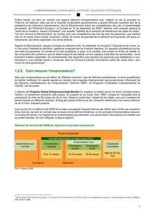 L’EMPRENEDORIA A CATALUNYA: ACTIVITAT, EDUCACIÓ I POLÍTIQUES
7
D’altra banda, cal tenir en compte una segona definició d’emprenedoria que, malgrat no ser la principal en
l’Informe, és rellevant, atès que és el substrat d’importants aproximacions a aquest fenomen (sobretot des de la
perspectiva de l’educació emprenedora). Així la Recomanació sobre les competències clau per a l’aprenentatge
permanent, del Parlament Europeu i el Consell de 18 de desembre de 2006,2
Segons la Recomanació, aquest concepte es relaciona amb “la creativitat, la innovació i l’assumpció de riscos, ai-
xí com amb l’habilitat de planificar i gestionar projectes per tal d’assolir objectius. En aquesta competència es ba-
sen totes les persones, no només en la vida quotidiana, a casa i a la societat, sinó també en el lloc de treball, en
ser conscients del context en què es desenvolupa el seu treball i en ser capaços d’aprofitar les oportunitats, i és el
fonament d’altres capacitats i de coneixements més específics que precisen les persones que estableixen o con-
tribueixen a una activitat social o comercial. Això ha d’incloure prendre consciència sobre els valors ètics i pro-
moure la bona governança”.
defineix amb caràcter general el
“sentit de la iniciativa i esperit d’empresa” com aquella “habilitat de la persona de transformar les idees en actes”.
Tal com enuncia la Recomanació, es concep com una competència que han de tenir les persones i que esdevé
clau en el nostre entorn social, econòmic i polític. El centre de gravetat de la definició és la persona, els seus co-
neixements, les seves capacitats i les seves actituds.
1.2.2. Com mesurar l’emprenedoria?
Atès que l’emprenedoria es pot definir de diferents maneres i des de diferents perspectives, la seva quantificació
és també multifocal. En aquest apartat es recullen dos projectes internacionals que proporcionen informació de
les diferents manifestacions de l’emprenedoria: l’Informe GEM i el Programa d’indicadors d’emprenedoria de
l’OCDE i de l’Eurostat.
L’objectiu del Projecte Global Entrepreneurship Monitor és analitzar la relació que hi ha entre l’activitat empre-
nedora i el creixement econòmic dels països. El projecte es va iniciar l’any 1999 i compta en l’actualitat amb la
participació de més de 80 països de tot el món. Atesa la continuïtat i l’abast de les dades, així com l’amplitud de
temes tractats en diferents informes, al llarg del present Informe es fan constants referències a la recerca efectua-
da en el marc d’aquest projecte.
Com ja s’ha dit, la definició del GEM és la base conceptual d’aquest Informe per definir què s’entén per emprene-
doria. Ara bé, cal tenir en compte que es tracta d’una definició dinàmica, on el concepte d’emprenedoria evolucio-
na al llarg del temps i es fragmenta en subconceptes que permeten una aproximació més precisa a la realitat que
es pretén estudiar, tal com reflecteix la figura següent.
Glossari de termes del GEM per descriure el procés empresarial
Procés empresarial
Activitat emprenedora en fase inicial (TEA)
Emprenedors po-
tencials
Emprenedors
naixents
Emprenedors nous
Empresaris
consolidatsEmpresaris
novells
Empresaris
junior
Fins 12 mesos 12-18 mesos 19-42 mesos
Més de 42 me-
sos
Concepció Naixement
Font: Projecte GEM.
2
Recomanació del Parlament Europeu i el Consell de 18 de desembre de 2006, sobre les competències clau per a l’aprenentatge permanent. DOUE L
394, de 30.12.2006.
 