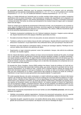 CONSELL DE TREBALL, ECONÒMIC I SOCIAL DE CATALUNYA
70
de personalitat presenten diferències quan les persones emprenedores es comparen amb els administra-
dors/directius (en les persones emprenedores predominen C +, O +, E +, N-, A-), en la predicció de la voluntat
d’emprendre (C +, O +, E +, N-) i en l’anàlisi del rendiment o l’eficàcia emprenedora (C +, O +, E +, N-).
Alhora, en l’anàlisi efectuada per l’esmentat autor es recullen resultats d’altres estudis que mostren correlacions
significatives entre la creació d’empreses i l’èxit empresarial en escales més específiques com la disposició a la
innovació, la personalitat proactiva, l’auto eficàcia generalitzada, la tolerància a l’estrès, la necessitat d’autonomia
o el locus de control. Per contra, es conclou que la propensió al risc recolza la base de negoci, però no necessàri-
ament l’èxit del negoci.
Tenint en compte que la capacitat de processament d’informació té límits i que el pensament no és purament ra-
cional, degut a la influència de les emocions, als biaixos i als errors cognitius, és important conèixer quins són els
mecanismes cognitius potencialment rellevants en els emprenedors. Per a Baron (1998) els mecanismes cogni-
tius de les persones emprenedores es basen en què:
 Tendeixen al pensament contrafactual, és a dir, fàcilment reelaboren situacions i imaginen accions alternati-
ves. Aquest mecanisme els fa més capaços d’identificar oportunitats en el futur.
 Els estats emocionals influeixen molt en els seus judicis, les seves valoracions i les seves decisions.
 Tendeixen a atribuir-se en la mateixa mesura els èxits i els fracassos. Aquesta atribució causal interna o biaix
atribucional “d’autoservei”, fa que experimentin més conflictivitat interna, però que aprenguin més dels errors.
 Presenten una major tendència a infravalorar l’esforç i el temps per aconseguir objectius. Planifiquen de ma-
nera poc realista, però afronten amb optimisme els reptes.
 Experimenten un major compromís personal i social. Són persistents i tenaços, més enllà de les evidències
de fracàs o de resultats negatius.
Amb tot, l’estudi dels biaixos cognitius, entesos com tipus comuns de dreceres mentals per fer judicis, ha emergit
com un dels temes centrals per entendre el perquè les persones decideixen endegar un projecte emprenedor i
com aquest assoleix la supervivència. En alguns estudis s’analitza específicament quins són els biaixos que influ-
eixen en la percepció del risc i, més específicament, quins són els que redueixen la seva percepció, incidint en el
procés de creació. L’excés de confiança es configura com un dels trets més estudiats en la comprensió de la cre-
ació i la supervivència dels projectes.
En aquesta línia, Simon, Houghton i Aquino (2000) analitzen tres biaixos: l’excés de confiança, la il·lusió del con-
trol i la manca d’informació total (teoria dels nombres petits), que actuen disminuint la percepció del risc de les
persones emprenedores. En el treball de Vidar i Lechner (2013) s’exposen algunes crítiques als estudis prece-
dents sobre els biaixos cognitius, en tant que es focalitzen en un sol biaix, en què no s’ha arribat a identificar cap
biaix que actuï positivament en la creació i supervivència dels projectes (a excepció de l’excés de confiança i
l’optimisme) i en què l’estudi de casos generalment obvia aquells projectes “no supervivents”.
Per omplir aquestes llacunes, els autors construeixen un model multinivell que expliqui la interacció dels biaixos
cognitius. Els resultats de l’estudi mostren que l'excés de confiança és la principal influència negativa en la super-
vivència. Alhora, s’identifica el biaix d'optimisme i el de la desconfiança com a biaixos cognitius directes i contra-
dictoris entre sí que influeixen en l’anterior, en l'excés de confiança. D’altra banda, assenyalen que aquests dos ti-
pus cognitius de l'empresari mostren una influència diferent i, en ocasions oposada, en factors de l'organització,
com ara la propensió a delegar i l’orientació financera. Amb tot, els dos presenten una influència positiva en l'ori-
entació a l’oportunitat (predisposició de les persones a adaptar-se ràpidament a les noves situacions i a prendre
mesures ràpidament per aprofitar les oportunitats).
D’altra banda, les persones emprenedores han de reunir també una sèrie d’habilitats personals, entre les quals
destaquen les següents:
 Habilitats comunicatives: aptituds negociadores i tècniques de comunicació persuasives, així com capacitat
per generar xarxes de recolzament en tercers i, en l’actual context globalitzat, coneixement d’idiomes.
 Capacitats de gestió: capacitat de pensar i de resoldre diferents temes alhora, de disposar de coneixements
globals del funcionament d’una empresa o de disposar d’una visió de l’estratègia de negoci.
 