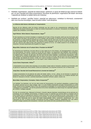 L’EMPRENEDORIA A CATALUNYA: ACTIVITAT, EDUCACIÓ I POLÍTIQUES
71
 Habilitats organitzatives: capacitat de desenvolupar i gestionar un equip de treball (ja sigui exercint el liderat-
ge o en peu d’igualtat amb altres emprenedors), tècniques de planificació i organització del treball i del temps
i capacitat per analitzar la realitat interna de l’empresa.
 Habilitats per conèixer i aprofitar l’entorn: capacitat per seleccionar i sintetitzar la informació, coneixement
dels nous recursos tecnològics, base formativa sòlida i multi disciplinar.
La influència dels factors individuals en l’emprenedoria
Algunes de les reflexions sobre els factors individuals que han sorgit en les compareixences celebrades durant
l’elaboració del present Informe giren al voltant de l’actitud emprenedora, la motivació, l’entusiasme, les habilitats cada
vegada més complexes i la formació.
Ingrid Rahola i Glòria Salomó. Emprenedores. Llagurt
72
El més important en el moment d’endegar un projecte són la il·lusió, la força, les ganes, sentir que res et pot parar, això
i estar motivat. Els diners, els permisos, etc. ja t’ho trobaràs, però les ganes, la motivació inicial són fonamentals. El fet
de conformar un equip també és important per animar i bregar amb tot. Quan tens una idea no saps si allò anirà bé o
malament perquè depèn de molts factors. Allò important és ser adaptable, poder fer girs en funció del mercat, els cli-
ents, etc. Amb tot, tenir idees és fàcil, però posar-les en pràctica no ho és, i en moltes ocasions hi ha una falta de co-
neixement i formació relacionada amb la gestió d’un negoci.
Miquel Miró. Exdirector de la Fundació Seira i President de GICOOP
73
El mecanisme per transformar una bona idea en un bon negoci és on s’ha d’actuar, via l’acompanyament a les perso-
nes emprenedores. Ara vendre i comprar no és tan fàcil com abans, i es requereixen més habilitats, més complexes i
una més gran formació. Per tant, perquè els projectes puguin créixer i consolidar-se no basta amb ser molt bo en algu-
na matèria (fuster, cuidador de gent gran, etc) sinó que cal tenir altres habilitats i coneixements empresarials i finan-
cers. Gestionar una empresa especialment quan ha crescut una mica no és fàcil, més ara que hi ha canvi de paradigma
(de lideratge i de sistemes de compra i venda, etc) i quan la societat es polaritza (hi ha més ús de marca blanca i del
low cost però alhora hi ha despeses per a un bon sopar o roba o estatus social, etc).
Jaume Gomà. Emprenedor. Ulabox
74
L’emprenedoria no és només crear empreses, és una actitud, l’origen està en l’empenta i aquesta es pot fomentar, però
en general en aquest país manca bastant. Sense ser emprenedor, ser empresari acostuma a ser un fracàs sonat.
Josep Ibars. Secretari del Consell Nacional de la Joventut de Catalunya
75
L’actitud emprenedora ha de potenciar els valors del treball, l’esforç i el risc i, alhora, ha de fomentar la capacitat de
planificació a través de competències emocionals i comunicatives que no només trobem en el sistema educatiu sinó
també en l’educació no formal. L’activitat emprenedora requereix motivació, passió, vocació, etc.
Maria Batet. Emprenedora i formadora. Valors d’emprendre
76
Les habilitats i les destreses, així com els valors propis de l’emprenedoria, són igualment adaptables a qualsevol tipus
de projecte personal que es vulgui endegar, sigui o no amb finalitat empresarial (concepte d’emprenedoria en sentit
ampli). Davant de les incerteses sobre el futur que actualment es plantegen en el mercat laboral és fonamental fer una
“pedagogia de la possibilitat”, que doti les persones de les eines necessàries per desenvolupar les capacitats (aptituds)
per construir i endegar projectes.
Per tant, és convenient que, mitjançant la formació, s’impulsin algunes destreses característiques de les persones em-
prenedores com les habilitats comunicatives, el treball en equip, la creativitat (que permeti tolerar la incertesa amb la
cerca d’altres vies) o la capacitat per construir un pla d’acció com a camí per anticipar-se al futur, entre d’altres. A més,
en aquesta preparació vers el futur cal fomentar en la societat, i en les persones emprenedores específicament un con-
junt de valors relacionats amb la cultura del treball (responsabilitat, esforç, compromís, perseverança, etc) i amb
l’assumpció de l’èxit i el fracàs (humilitat, conveniència de límits, fortalesa, prudència, adaptabilitat, etc) i que, alhora,
permetin endegar projectes amb entusiasme i motivació, però també amb seny (ponderació de la mesura).
72
Compareixença celebrada el dia 6 de juny 2013 al CTESC. Resum elaborat pels serveis tècnics del CTESC.
73
Compareixença celebrada el dia 6 de juny 2013 al CTESC. Resum elaborat pels serveis tècnics del CTESC.
74
Compareixença celebrada el dia 10 de juliol 2013 al CTESC. Resum elaborat pels serveis tècnics del CTESC.
75
Compareixença celebrada el dia 2 d’octubre 2013 al CTESC. Resum elaborat pels serveis tècnics del CTESC.
76
Compareixença celebrada el dia 2 d’octubre 2013 al CTESC. Resum elaborat pels serveis tècnics del CTESC.
 