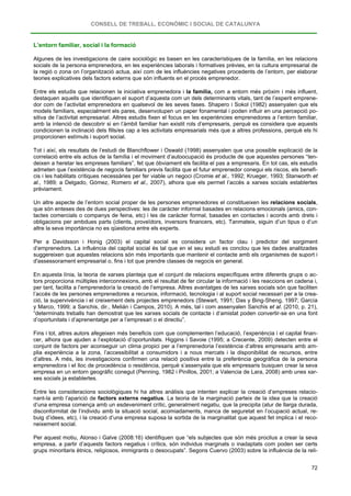 CONSELL DE TREBALL, ECONÒMIC I SOCIAL DE CATALUNYA
72
L’entorn familiar, social i la formació
Algunes de les investigacions de caire sociològic es basen en les característiques de la família, en les relacions
socials de la persona emprenedora, en les experiències laborals i formatives prèvies, en la cultura empresarial de
la regió o zona on l’organització actua, així com de les influències negatives procedents de l’entorn, per elaborar
teories explicatives dels factors externs que són influents en el procés emprenedor.
Entre els estudis que relacionen la iniciativa emprenedora i la família, com a entorn més pròxim i més influent,
destaquen aquells que identifiquen el suport d’aquesta com un dels determinants vitals, tant de l’esperit emprene-
dor com de l’activitat emprenedora en qualsevol de les seves fases. Shapero i Sokol (1982) assenyalen que els
models familiars, especialment els pares, desenvolupen un paper fonamental i poden influir en una percepció po-
sitiva de l’activitat empresarial. Altres estudis fixen el focus en les experiències emprenedores a l’entorn familiar,
amb la intenció de descobrir si en l’àmbit familiar han existit rols d’empresaris, perquè es considera que aquests
condicionen la inclinació dels fills/es cap a les activitats empresarials més que a altres professions, perquè els hi
proporcionen estímuls i suport social.
Tot i així, els resultats de l’estudi de Blanchflower i Oswald (1998) assenyalen que una possible explicació de la
correlació entre els actius de la família i el moviment d’autoocupació és producte de que aquestes persones “ten-
deixen a heretar les empreses familiars”, fet que òbviament els facilita el pas a empresaris. En tot cas, els estudis
admeten que l’existència de negocis familiars previs facilita que el futur emprenedor conegui els riscos, els benefi-
cis i les habilitats crítiques necessàries per fer viable un negoci (Cromie et al., 1992; Krueger, 1993; Stanworth et
al., 1989; a Delgado, Gómez, Romero et al., 2007), alhora que els permet l’accés a xarxes socials establertes
prèviament.
Un altre aspecte de l’entorn social proper de les persones emprenedores el constitueixen les relacions socials,
que són enteses des de dues perspectives: les de caràcter informal basades en relacions emocionals (amics, con-
tactes comercials o companys de feina, etc) i les de caràcter formal, basades en contactes i acords amb drets i
obligacions per ambdues parts (clients, proveïdors, inversors financers, etc). Tanmateix, siguin d’un tipus o d’un
altre la seva importància no es qüestiona entre els experts.
Per a Davidsson i Honig (2003) el capital social es considera un factor clau i predictor del sorgiment
d’emprenedors. La influència del capital social és tal que en el seu estudi es conclou que les dades analitzades
suggereixen que aquestes relacions són més importants que mantenir el contacte amb els organismes de suport i
d'assessorament empresarial o, fins i tot que prendre classes de negocis en general.
En aquesta línia, la teoria de xarxes planteja que el conjunt de relacions específiques entre diferents grups o ac-
tors proporciona múltiples interconnexions, amb el resultat de fer circular la informació i les reaccions en cadena i,
per tant, facilita a l’emprenedor/a la creació de l’empresa. Altres avantatges de les xarxes socials són que faciliten
l’accés de les persones emprenedores a recursos, informació, tecnologia i al suport social necessari per a la crea-
ció, la supervivència i el creixement dels projectes emprenedors (Stewart, 1991; Das y Bing-Sheng, 1997; García
y Marco, 1999; a Sanchis, dir., Melián i Campos, 2010). A més, tal i com assenyalen Sanchis et al. (2010, p. 21),
“determinats treballs han demostrat que les xarxes socials de contacte i d’amistat poden convertir-se en una font
d’oportunitats i d’aprenentatge per a l’empresari o el directiu”.
Fins i tot, altres autors afegeixen més beneficis com que complementen l’educació, l’experiència i el capital finan-
cer, alhora que ajuden a l’explotació d’oportunitats. Higgins i Savoie (1995; a Crecente, 2009) detecten entre el
conjunt de factors per aconseguir un clima propici per a l’emprenedoria l’existència d’altres empresaris amb am-
plia experiència a la zona, l’accessibilitat a consumidors i a nous mercats i la disponibilitat de recursos, entre
d’altres. A més, les investigacions confirmen una relació positiva entre la preferència geogràfica de la persona
emprenedora i el lloc de procedència o residència, perquè s’assenyala que els empresaris busquen crear la seva
empresa en un entorn geogràfic conegut (Penning, 1982 i Pinillos, 2001; a Valencia de Lara, 2008) amb unes xar-
xes socials ja establertes.
Entre les consideracions sociològiques hi ha altres anàlisis que intenten explicar la creació d’empreses relacio-
nant-la amb l’aparició de factors externs negatius. La teoria de la marginació parteix de la idea que la creació
d’una empresa comença amb un esdeveniment crític, generalment negatiu, que la precipita (atur de llarga durada,
disconformitat de l’individu amb la situació social, acomiadaments, manca de seguretat en l’ocupació actual, re-
buig d’idees, etc), i la creació d’una empresa suposa la sortida de la marginalitat que aquest fet implica i el reco-
neixement social.
Per aquest motiu, Alonso i Galve (2008:16) identifiquen que “els subjectes que són més proclius a crear la seva
empresa, a partir d’aquests factors negatius i crítics, són individus marginats o inadaptats com poden ser certs
grups minoritaris ètnics, religiosos, immigrants o desocupats”. Segons Cuervo (2003) sobre la influència de la reli-
 