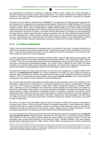 L’EMPRENEDORIA A CATALUNYA: ACTIVITAT, EDUCACIÓ I POLÍTIQUES
73
gió tradicionalment s’acostumen a presentar evidències conforme certes religions són menys favorables a
l’activitat empresarial que altres (catòlics versus protestants), i se’n destaca prioritàriament l’impacte positiu del
calvinisme, si bé l’autor considera que aquests treballs en el present, són poc rellevants, a més que els contrastos
empírics no són concloents.
Finalment, no es pot oblidar la importància de la formació,77
4.1.2. La cultura empresarial
ja que gran part de l’èxit del procés emprenedor de-
pèn directament de la capacitació de les persones emprenedores. Informes com el GEM Catalunya 2011 corrobo-
ren que el nivell de capital humà de l’emprenedor té una gran importància per a la qualitat de l’esperit emprenedor
(Vaillant i Lafuente, 2012). Autors com Blanchflower i Oswald (1998) constaten que en l'anomenada economia del
coneixement actual els emprenedors amb nivells alts d’educació formal són els que tindran una major possibilitat
d’èxit empresarial. Aquest fet es justifica a l'esmentat Informe GEM perquè s’ha detectat que els emprenedors
amb alts nivells de capital humà acostumen a promoure iniciatives amb una major intensitat innovadora (Koellin-
ger, 2008; Ucbasaran et al., 2008; a Vaillant i Lafuente, 2012) i amb una major orientació cap al creixement (Coo-
per et al., 1994; Barringer et al., 2005; Colombo i Grili, 2009; a Vaillant i Lafuente, 2012). Paral·lelament a l'educa-
ció formal s'està introduint l'educació emprenedora, procés que s’analitza amb més detall al següent capítol.
L’entorn de la persona emprenedora pot estudiar-se des d’un enfocament més micro, on prenen importància les
relacions més properes a les persones emprenedores o la pertinença a grups socials –analitzades en el punt an-
terior–, o des de una perspectiva més macro, on es fa referència a la visió de la societat en el seu conjunt i, ales-
hores, el focus se centra en la cultura empresarial.
La cultura empresarial es refereix a la prevalença d’actituds, valors i creences dels individus d’una societat i defi-
neix un context social on les conductes empresarials són estimulades (Mason, 1997; Johannisson 1984; a Genne-
ro, 2002).78
En aquest punt cal tenir en compte dues premisses. En primer lloc, les investigacions en aquesta matèria coinci-
deixen en la complexitat de la medició de la cultura empresarial d’una regió, tot i que en algunes ocasions es
presenten alguns indicadors que intenten una aproximació. En segon terme, la literatura admet que en societats
distintes, i fins i tot en períodes temporals diferents, es propugnen actituds diverses cap a l’emprenedoria, fet
que desprès es veu reflectit en taxes variables de l'activitat emprenedora.
Val a dir que en els darrers anys ha pres molta importància l’aproximació de la visió social en els es-
tudis sobre l’emergència de l’emprenedoria (Begley, Tan i Schoch, 2005; a Valencia de Lara, 2008), s’ha tractat
d’explicar com la societat afecta al desenvolupament empresarial i s’ha intentat donar resposta a la pregunta per-
què en determinades zones geogràfiques abunda el teixit empresarial, mentre que en d’altres no.
Així, "els alts nivells d'iniciativa emprenedora als Estats Units han estat associats a valors com la llibertat, la inde-
pendència, la autosuficiència, l'individualisme, la necessitat d'assoliment d'un objectiu i el materialisme" (Alemany
et al, 2011, p.107), valors poc potenciats en altres països. Altres investigacions basades en Hofstede (1980 i
1991; a Alemany et al. 2011) identifiquen cinc dimensions culturals bàsiques de l'entorn laboral, que resulten re-
llevants en la diferenciació entre cultures, en funció de quina sigui la importància que tinguin en la societat de refe-
rència: distància al poder, individualisme, masculinitat, aversió a la incertesa i orientació a llarg termini. Alhora
s’identifiquen altres actituds que des de la societat afavoreixen la iniciativa emprenedora en els països lligades a:
el foment d'un clima que atregui els emprenedors més actius, l’impuls de les noves tecnologies, una millor forma-
ció, facilitar instruments i mesures de suport públic, la facilitat burocràtica per constituir una empresa i per accedir
al crèdit i al finançament.
Per contra, hi ha valors com la immobilitat social o la manca de respecte a l’estatus de la persona emprenedora o
el rebuig al canvi (Cuervo, 2003) que actuen dificultant la capacitat emprenedora. L’estudi elaborat per Vaillant i
Lafuente (2012) sobre la creació d’empreses a l’entorn rural reforça el paper dels trets socials en les taxes em-
prenedores. Els trets més rellevants són les barreres culturals, l’estigma social al fracàs empresarial, la manca
d’exemples emprenedors i les poques oportunitats d’interacció entre els emprenedors/ores.
En el punt de partida del constructe cultural de foment de l’emprenedoria s’apunta la importància de les experièn-
cies empresarials prèvies d’aquella societat, especialment si han tingut èxit. La proximitat a aquests projectes
d’èxit sembla ser vital, ja que quan l’individu percep que altres persones en situacions similars a la seva han
aconseguit crear la seva pròpia empresa, és més fàcil que s’animi i decideixi endegar el seu propi projecte.
Aquesta idea és defensada per Nueno (1996; a Alonso i Galve, 2008), qui assenyala que a l’entorn on predomina
77
Atès que la formació serà objecte d’una anàlisi més exhaustiva en el següent capítol, s’ha optat per no incidir excessivament en aquest factor en el text.
78
Com és obvi es tracta d’una definició de cultura molt adreçada al món empresarial. Mentre que la cultura, en general, pot definir-se com un conjunt de
comportaments estàndards, transmesos socialment, que s’expressen mitjançant valors, normes, actituds, hàbits, processos cognitius, interpretació de
símbols i idees, entre d’altres (Hofstede, 1980; a Alemany et al., 2011).
 
