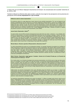 L’EMPRENEDORIA A CATALUNYA: ACTIVITAT, EDUCACIÓ I POLÍTIQUES
75
un tema clau que cal millorar mitjançant mecanismes de formació i de conscienciació de la societat” (Güermes et
al., 2010, p. 29).
També és rellevant la influència dels valors socials i culturals d’una regió en les percepcions de les persones em-
prenedores enfront el risc empresarial i/o la por al fracàs.
Reflexions sobre la cultura emprenedora
El constructe cultural d’un regió determina en gran mesura la seva activitat emprenedora. Tal i com es desprèn de les
diverses compareixences que han tingut lloc en el procés d’elaboració d’aquest Informe, l’impuls d’una veritable cultura
emprenedora en el nostre entorn és molt necessari i encara està pendent, si bé això requereix de canvis notables en el
sistema de valors culturals i socials. Per tant, el foment de l’emprenedoria només serà possible si es configura amb
propòsits diversos com potenciar el prestigi social de les persones emprenedores, la cultura de l’esforç personal i la in-
novació, alhora que es minimitza l’aversió al risc i s’evita l’estigmatització del fracàs i, finalment, es preveu un sistema
de protecció econòmic de les persones emprenedores, entre d’altres.
Jaume Gomà. Emprenedor. Ulabox
80
Al nostre territori més del 90% del teixit empresarial del país està format per pimes i autònoms i no es treballa sufici-
entment en desenvolupar-lo. Es tracta d’una problemàtica estructural que cal començar a plantejar i millorar. Cal actuar
en aquests vessants culturals allunyats del foment de la innovació, en les problemàtiques d’assumpció de risc, en el
capital risc (tot i que aquí té poc capital i fins i tot aversió al risc, actitud que fomenta la pròpia Administració quan no
creu i no aposta per aquesta inversió) i en l’emprenedor, que té una aversió al fracàs superior a altres països. Manca
donar aquesta base que faciliti a les persones l’empenta, l’energia i la capacitat de creure que es pot innovar, que es
poden assumir riscos i que al final, si t’equivoques el que estàs fent és aprendre.
Montse Basora. Directora operativa d'Emprenedoria a Barcelona Activa
81
La cultura emprenedora és encara avui una assignatura pendent. Un exemple d’aquesta circumstància es manifesta en
certes mancances en l’espai de les mesures de suport a la cultura emprenedora. Per intentar millorar aquesta conjuntu-
ra, des de Barcelona Activa es desenvolupen actuacions dins dels programes d’activitats per promoure el reconeixe-
ment dels valors i del paper de les persones emprenedores. L’objectiu és fomentar la cultura emprenedora i
s’organitzen tallers, conferències, trobades amb persones emprenedores i premis orientats com espais de reflexió so-
bre els valors del treball i de l’esperit emprenedor. Aquestes actuacions s’adrecen als joves i al professorat de l’ESO i
d’educació postobligatòria de Barcelona.
Albert Colomer. Emprenedor, àngel inversor i fundador i director de la Fundació Privada per a la Promoció de
l’Autoocupació de Catalunya - CP’AC
82
En el nostre entorn no es fomenta el prestigi de les persones emprenedores, de tal forma que la major part dels estudi-
ants no la consideren una opció viable a la fi dels seus estudis. Les persones emprenedores/empresàries, tot i generar
riquesa i ocupació, estan mal vistes per la societat, que només en destaca les males pràctiques. Els esforços per can-
viar la percepció de l’emprenedoria han de començar a l’escola, promovent que el professorat tingui esperit emprene-
dor, que es parli en els llibres de text sobre les possibilitats de gestionar, crear o comprar una empresa per treure’n be-
nefici econòmic i ocupacional, que la formació inclogui aspectes pràctics de l’emprenedoria i que es posin exemples de
projectes emprenedors, etc.
D’altra banda, les persones emprenedores tenen grans dificultats perquè els itineraris que cal seguir i la relació amb
l’Administració són temes encara difícils, ja que la legislació està desenfocada i gira al voltant de les necessitats i dels
requeriments exigibles a les empreses grans. Igualment, hi ha por, perquè l’entrada en el món emprenedor pot suposar
la pèrdua de la protecció que existeix com treballadors/ores assalariats (atur, jubilació, etc) i perquè la responsabilitat
enfront els errors que assumeixes és molt alta i impossibilita cometre equivocacions (que provoquin quedar-se sense
patrimoni i sense recursos) si el projecte fracassa.
Les persones emprenedores requereixen tres xarxes de protecció: 1) millorar el prestigi social minvat, evitar la por al
fracàs i l’estigmatització; 2) fer la normativa amigable i que faciliti la vida a la persona empresària d’una petita o micro-
empresa; i 3) evitar els greuges comparatius envers el nivell de protecció de les persones no emprenedores. Només si
s’actua sobre aquestes xarxes amb formació, amb adequació normativa a la realitat del teixit empresarial i amb la pre-
visió d’una protecció social i econòmica s’aconseguirà canviar la imatge de l’emprenedoria i del món empresarial i, així,
fomentar una veritable cultura emprenedora.
80
Compareixença celebrada el dia 10 de juliol 2013 al CTESC. Resum elaborat pels serveis tècnics del CTESC.
81
Compareixença celebrada el dia 18 de setembre 2013 al CTESC. Resum elaborat pels serveis tècnics del CTESC.
82
Compareixença celebrada el dia 16 d’octubre 2013 al CTESC. Resum elaborat pels serveis tècnics del CTESC.
 