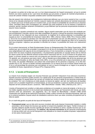 CONSELL DE TREBALL, ECONÒMIC I SOCIAL DE CATALUNYA
76
En general, es parteix de la idea que, per a un bon desenvolupament de l’esperit empresarial, cal que la societat
fomenti una menor aversió al risc i que minori els efectes que pot produir un fracàs de l’activitat emprenedora, a
causa del caràcter inhibidor d’aquestes variables sobre l’activitat emprenedora.83
Des del vessant més individual, les investigacions tradicionals defensen que una menor aversió al risc o una tole-
rància al risc elevada (orientació de l’individu a assumir reptes) són actituds afavoridores de l’activitat emprenedo-
ra, mentre que la por al fracàs actua en el sentit invers, ja que redueix la probabilitat de convertir-se en empresa-
ri/ària. Tanmateix altres línies d’investigació, tot i admetre que certa propensió al risc és inherent a l’activitat em-
presarial, aporten resultats certament contradictoris, ja que defensen que les persones emprenedores tendeixen a
assumir riscos moderats.
Les respostes a aquesta contradicció són variades. Alguns experts assenyalen que els riscos són moderats per-
què prioritàriament s’escullen opcions amb altes possibilitats de guanys o perquè les persones emprenedores ac-
tuen controlant el risc mitjançant els seus components: la magnitud de la pèrdua potencial, la probabilitat que
aquesta es doni i la vulnerabilitat de l’empresari mateix (Bird, 1989; a Alonso i Galve, 2008). Per a Veciana (2005,
p. 52) el risc d’un projecte és percebut com més baix per un emprenedor que per una altra persona, com a resul-
tat que les persones emprenedores “tenen una creença tan forta en la seva capacitat per influir en la consecució
dels seus projectes i objectius que perceben la dificultat de la tasca i la possibilitat del fracàs com relativament
baixes”.
En el context internacional, el Flash Eurobarometer Survey on Entrepreneurship (The Gallup Organization, 2009)
verifica que, per al conjunt de la societat, la percepció d’un alt risc en el projecte emprenedor, la por la fracàs i la
seva estigmatització són algunes de les principals barreres a l’hora d’emprendre un projecte i fan que moltes per-
sones frenin les seves iniciatives emprenedores. L’Eurobaròmetre aprofundeix en aquests temes amb la intenció
de valorar quines són les diferents actituds socials enfront l’assumpció del risc i la por al fracàs en els països ana-
litzats. La primera qüestió es mesura amb una pregunta que marcarà el grau d’acord o desacord amb l’afirmació:
“En general, soc una persona que prenc riscos”, amb el resultat que el percentatge més alt de les persones que
es consideren arriscades es dóna als Estats Units (39%), on ja s’ha esmentat que la taxa emprenedora és alta.
Per contra, els resultats reflecteixen una actitud més conservadora de les persones a Espanya, on la xifra des-
cendeix fins al 12%, fet que no facilita l’activitat emprenedora. En la mesura de la por al fracàs l’estudi revela que
hi ha un alt percentatge de persones que coincideixen en què no hauria d’endegar-se un negoci si es percep la
possibilitat de fracàs, especialment a França (47%) i Espanya (45%).
4.1.3. L’accés al finançament
La creació d’una empresa exigeix uns recursos financers que permetin l’adquisició d’una estructura econòmica.
Aquests recursos econòmics poden provenir d’un capital propi de les persones emprenedores o d’altres fonts ex-
ternes a l’empresa. En aquest darrer cas cal tenir en compte que l’accés al capital de les persones emprenedores
és complicat. Tal i com s’evidencia en molts estudis, la manca de capital i, per tant, les restriccions de liquiditat,
actuen com un possible impediment a l’emprenedoria, en tant que tendeixen a excloure aquelles persones que no
disposen de fons suficients (Evans i Jovanovic, 1989 i Blanchflower i Oswald, 1998; a Alemany et al., 2011 ).
L’accés al finançament pot constituir un dels grans problemes en la posada en marxa del projecte, si bé és un te-
ma moltes vegades recurrent en tot el procés (per ampliacions del negoci, per fluctuacions del mercat, per desfa-
saments entre els cobraments i els pagaments, etc.). En l’estudi de Blanchflower i Oswald (1998) també
s’assenyala que l’efecte de les restriccions financeres s’estén a altres moments de l’activitat empresarial, atès que
en la recerca qualitativa d’aquest estudi els treballadors autònoms diuen que estan constrets principalment per la
falta de capital.
En un nivell més genèric es parla de dos tipus de finançament:
1. Finançament propi, que es dota amb recursos monetaris dels quals disposa l’emprenedor (estalvis o crèdits
personals) o bé el conjunt de recursos que aporten el conjunt de propietaris del negoci. També s’inclouen en
aquesta categoria aquells recursos aportats per tercers com familiars i/o amics i aquells recursos que no se-
ran retornats, com les subvencions. Els estalvis i els recursos econòmics de les persones emprenedores
i/o del seu entorn són una via de finançament molt utilitzada en la creació de petites empreses i especialment
en els casos d’autoocupació.
83
Les conseqüències i els efectes del fracàs empresarial seran objecte d’una anàlisi més extensa en el darrer apartat d’aquest capítol i, per aquest motiu,
en aquest text només s’apunta la seva importància.
 