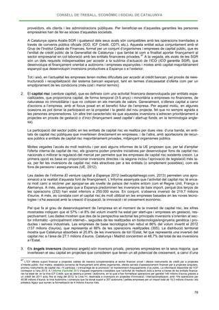 CONSELL DE TREBALL, ECONÒMIC I SOCIAL DE CATALUNYA
78
proveïdors, els clients i les administracions públiques. Per beneficiar-se d’aquestes garanties les persones
empresàries han de fer-se sòcies d’aquestes societats.
A Catalunya opera Avalis-SGR i qualsevol dels seus avals són compatibles amb les operacions tramitades a
través de convenis públics oficials (ICO, ICF Crèdit, CDTI, etc.). Aquesta entitat actua conjuntament amb el
Grup de l’Institut Català de Finances, format per un conjunt d’organismes i empreses de capital públic, que és
l’entitat de crèdit públic de la Generalitat de Catalunya i que també té com a finalitat aportar finançament al
sector empresarial en col·laboració amb les entitats financeres privades.87
Tot i això, en l’actualitat les empreses tenen moltes dificultats per accedir al crèdit bancari, pel procés de rees-
tructuració i recapitalització del sistema bancari espanyol, tant en termes d’escassetat d’oferta com per un
empitjorament de les condicions (més cost i menor termini).
A la vegada, els avals de les SGR
són un dels requisits indispensables per accedir a la sublínia d’actuació de l’ICO (ICO garantia SGR), que
desenvolupa el finançament orientat a autònoms i empreses espanyoles i mixtes amb capitat majoritàriament
espanyol que desenvolupin inversions productives a Espanya o a l’exterior.
2. El capital risc (venture capital), que es defineix com una activitat financera desenvolupada per entitats espe-
cialitzades, que proporciona capital, de forma temporal (3-5 anys) i minoritària a empreses no financeres, de
naturalesa no immobiliària i que no cotitzen en els mercats de valors. Generalment, s’ofereix capital a canvi
d’accions a l’empresa, amb el focus posat en el benefici futur de l’empresa. Per aquest motiu, en algunes
ocasions es pot donar la participació en la propietat i la gestió del nou projecte, fet que no sempre agrada a
les persones emprenedores. Un altre tret característic és que aquestes inversions s’adrecen prioritàriament a
projectes en procés de gestació o d’inici (finançament seed capital i start-up funds, en la terminologia angle-
sa).
La participació del sector públic en les entitats de capital risc es realitza per dues vies: d’una banda, en enti-
tats de capital risc públiques que inverteixen directament en empreses; i de l’altra, amb aportacions de recur-
sos públics a entitats de capital risc majoritàriament privades, mitjançant organismes públics.
Moltes vegades l’accés és molt restrictiu i per això alguns informes de la UE proposen que, per tal d'ampliar
l'oferta interna de capital de risc, els governs poden prendre iniciatives per desenvolupar fons de capital risc
nacionals o millorar la regulació del mercat per permetre que les empreses de capital risc existents creixin. La
primera opció es basa en proporcionar inversions directes i la segona inclou l’aprovació de legislació més la-
xa, per fer les inversions de capital risc més atractives per a les entitats (o simplement possibles), com els
fons de pensions i assegurances (UE, 2012).
Les dades de l’informe El venture capital a Espanya 2012 (webcapitalriesgo.com, 2013) permeten una apro-
ximació a la realitat d’aquesta font de finançament. L’Informe assenyala que l’activitat del capital risc té enca-
ra molt camí a recórrer per apropar-se als nivells de països del nostre entorn com el Regne Unit, França o
Alemanya. A més, assenyala que a Espanya predominen les inversions de baix import, perquè dos terços de
les operacions (232) han estat inferiors a 250.000 euros. En conjunt, s’observa inversió de 219,7 milions
d’euros. A més, es constata com el capital risc és molt utilitzat en les empreses basades en les noves tecno-
logies i s’ha associat amb la creació d’ocupació, la innovació i el creixement econòmic.
Pel que fa al grau de desenvolupament de l’empresa en el moment de la inversió de capital risc, les xifres
mostrades indiquen que el 57% i el 8% del volum invertit ha estat per start-ups i empreses en gestació, res-
pectivament. Les dades mostren que des de la perspectiva sectorial les principals inversions s’orienten al sec-
tor informàtic –principalment internet–, seguides de les realitzades en biotecnologia/enginyeria genètica i pro-
ductes i serveis industrials. Les empreses de base tecnològica han rebut el 86% del volum invertit el 2012
(137 milions d’euros), que representa el 88% de les operacions realitzades (305). La distribució territorial
mostra que Catalunya absorbeix el 20,8% de les inversions de tot l’Estat, fet que representa una inversió del
capital risc a l’àrea de 27,1 milions d’euros. Catalunya i Madrid concentren el 48,7% del total de les inversions
a l’Estat.
3. Els àngels inversors (business angels) són inversors privats, persones empresàries en la seva majoria, que
inverteixen el seu capital en projectes que consideren que tenen un alt potencial de creixement, a canvi d’una
87
L’ICF ofereix suport financer a projectes viables de manera complementària al sector financer privat i ofereix instruments de crèdit per a projectes
d’interès públic. Així mateix, estableix convenis de finançament amb altres organismes, ofereix serveis d’assessorament financer per a projectes singulars,
promou instruments de capital risc i hi participa, i s’encarrega de la promoció i el manteniment d’equipaments d’ús públic. La informació disponible de l’ICF
correspon a l’any 2012. A l’Informe d’activitat 2012 d’aquest organisme s’estableix que l’activitat de mediació duta a terme a traves de les entitats finance-
res ha estat de: en la línia ICF-Crèdit, que es destina a pimes i autònoms, en la qual s’han formalitzat operacions per gairebé 146 milions d’euros gràcies a
un crèdit del 2011 actiu fins al maig del 2012; la Línia I+I, destinada a inversions en projectes d’innovació i internacionalització, amb 154 operacions per
45,98 milions d’euros; la línia Autònoms i comerços que ha donat suport a 357 autònoms i petites empreses per un import total de 19,3 milions d’euros i els
préstecs Agaur que sumen la formalització de 4 milions d’euros més.
 