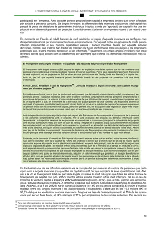 L’EMPRENEDORIA A CATALUNYA: ACTIVITAT, EDUCACIÓ I POLÍTIQUES
79
participació en l’empresa. Amb caràcter general proporcionen capital a empreses petites que tenen dificultats
per accedir a préstecs bancaris. Els àngels inversors es diferencien dels inversors tradicionals i del capital risc
perquè la presa de decisions és generalment individual i ràpida; a més de l’aportació de capital hi ha una im-
plicació en el desenvolupament del projectes i prioritàriament s’orienten a empreses noves o de recent crea-
ció.
En moments on l’accés al crèdit bancari és molt restrictiu, el paper d’aquests inversors es configura com
d’especial rellevància per incrementar les taxes emprenedores. Per aquest motiu, els governs de molts països
intenten incrementar el seu nombre organitzant xarxes i donant incentius fiscals per aquesta activitat
d’inversió, mentre que d’altres han tractat de millorar els fluxos d'informació entre els àngels i els empresaris
potencials que, d'altra manera, tendeixen a ser informals.88
El finançament dels àngels inversors: les qualitats i els requisits del projecte per trobar finançament
Igualment, els propis àngels inversors han creat
diverses xarxes que actuen com a plataformes per permetre que l’oferta i la demanda interaccionin més fà-
cilment.
El finançament dels àngels inversors (BA, segons les sigles en anglès) és una de les opcions que ha de considerar una
persona emprenedora que pretengui endegar negocis d’inversió quantiosa. Per la seva capacitat d’aportació financera i
la seva implicació en els projectes els BA se situen en una posició entre els "family, fools and friends" i el capital risc.
Amb tot, per tal que aquests inversors privats decideixin invertir en els projectes cal presentar tota una sèrie
d’informació.
Ferran Lemus. President i soci de Highgrowth
89
i Jornada Inversors i àngels inversors: com captem finança-
ment per al nostre projecte
90
En matèria econòmica, com a punt de partida cal tenir present que la inversió privada ofereix capital, coneixement, ex-
periència, gestió i capacitat relacional amb l’ànim d’obtenir beneficis conjuntament amb les persones emprenedores o
promotores del projecte. La voluntat d’obtenció de beneficis fa que difícilment la inversió privada financii projectes sen-
se un capital previ o que, en el moment de la sol·licitud, no puguin garantir la seva viabilitat, una trajectòria adient i un
cert nivell d’ingressos (rendibilitat real i previsió futura). Amb tot, si bé en la pràctica la majoria d’empreses requereixen
un període inicial on es consumeix molt capital, però se’n genera poc, els BA juguen cada vegada un paper més impor-
tant en el finançament de noves empreses (start- ups) en les fases inicials del seu creixement.
Amb independència de quina sigui la tipologia del negoci, els BA valoren de forma especial el compromís de la persona
o les persones emprenedores amb el projecte. Per a una avaluació del projecte, es demana informació sobre
l’experiència i la trajectòria personal de les persones emprenedores o promotores (que provi la coherència del projecte
amb el propi currículum vitae), així com de quin és l’equip integrat en el projecte, equip que preferentment ha d’estar
ben complementat, ser multidisciplinari i amb experiència. Igualment, en el supòsit que la titularitat del projecte l’ostenti
més d’una persona, bé siguin sòcies o accionistes, es valoren de forma positiva les bones relacions entre elles. Alhora
que, per tal de facilitar la comunicació i la pressa de decisions, els BA propugnen dos elements: l’existència d’un inter-
locutor principal amb lideratge entre les persones sòcies o accionistes i que el seu nombre no sigui molt elevat.
Endemés, en la demanda d’inversió als BA s’aporta informació extensa sobre què es vol fer i sobre la seva planificació.
Així, convé explicitar: com és la qualitat de l’oferta del producte o servei que s’ofereix; quin és el pla de negoci (quina
oportunitat suposa el projecte amb la planificació quantitativa i temporal dels guanys); quin és el model de negoci (que
explica la capacitat de gestió i de reacció enfront dels problemes); quin és el mercat a on s’adreça el producte o servei,
amb especial atenció a quines són les barreres d’entrada i de sortida per valorar la competència present o futura; quins
són els recursos tècnics i logístics de què disposa el projecte i/o els que necessita; quin és l’horitzó/objectiu que es per-
segueix (obtenir una quota de mercat determinada, adquirir un valor de mercat que garanteixi un traspàs beneficiós en
el futur, etc); com es garantirà el retorn del capital invertit (un percentatge en la retribució dels dividends o de la plusvà-
lua); quines seran les necessitats econòmiques previstes per a un període subsegüent determinat (normalment 3 anys)
i on s’aplicaran els diners invertits, entre d’altres.
En l’actualitat una de les dificultats existents és la complexitat per mesurar el nombre de persones que parti-
cipen com a àngels inversors i la quantitat de capital invertit, fet que complica la seva quantificació real. Així,
per a la UE el finançament total per part dels àngels inversos és molt més gran que totes les altres formes de
finançament de capital risc (UE, 2012), mentre altres estudis mostren xifres molt inferiors. Tal és el cas de
l’Informe El venture capital a Espanya 2012 (webcapitalriesgo.com, 2012), que, a més, permet una aproxima-
ció a l’activitat d’aquests inversors. A l’Informe s’exposa que segons l’Associació Espanyola de Business An-
gels (AEBAN), a la fi del 2012 hi ha 64 xarxes a Espanya (el 14% de les xarxes europees). El volum d’inversió
realitzat entre els àngels inversors i les acceleradores i incubadores d’start-ups és de 10,9 milions d’€, el
90,3% del qual es va destinar a noves inversions. Segons les fase de desenvolupament, el 75% de les opera-
cions van ser en fase llavor, el 14% start-ups i l’11% per ampliacions de les rondes anteriors. Per sectors en-
88
Per a més informació sobre els incentius fiscals dels BA vegeu el capítol 6.
89
Compareixença celebrada el dia 10 de juliol 2013 al CTESC. Resum elaborat pels serveis tècnics del CTESC.
90
Jornada de Foment del Treball Nacional sobre Inversors i BA: com captem finançament per al nostre projecte (18.4.2013).
 