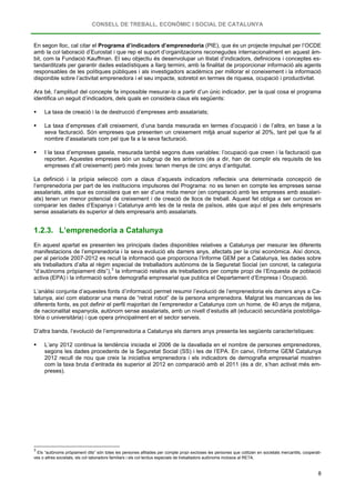 CONSELL DE TREBALL, ECONÒMIC I SOCIAL DE CATALUNYA
8
En segon lloc, cal citar el Programa d’indicadors d’emprenedoria (PIE), que és un projecte impulsat per l’OCDE
amb la col·laboració d’Eurostat i que rep el suport d’organitzacions reconegudes internacionalment en aquest àm-
bit, com la Fundació Kauffman. El seu objectiu és desenvolupar un llistat d’indicadors, definicions i conceptes es-
tandarditzats per garantir dades estadístiques a llarg termini, amb la finalitat de proporcionar informació als agents
responsables de les polítiques públiques i als investigadors acadèmics per millorar el coneixement i la informació
disponible sobre l’activitat emprenedora i el seu impacte, sobretot en termes de riquesa, ocupació i productivitat.
Ara bé, l’amplitud del concepte fa impossible mesurar-lo a partir d’un únic indicador, per la qual cosa el programa
identifica un seguit d’indicadors, dels quals en considera claus els següents:
 La taxa de creació i la de destrucció d’empreses amb assalariats;
 La taxa d’empreses d’alt creixement, d’una banda mesurada en termes d’ocupació i de l’altra, en base a la
seva facturació. Són empreses que presenten un creixement mitjà anual superior al 20%, tant pel que fa al
nombre d’assalariats com pel que fa a la seva facturació.
 I la taxa d’empreses gasela, mesurada també segons dues variables: l’ocupació que creen i la facturació que
reporten. Aquestes empreses són un subgrup de les anteriors (és a dir, han de complir els requisits de les
empreses d’alt creixement) però més joves: tenen menys de cinc anys d’antiguitat.
La definició i la pròpia selecció com a claus d’aquests indicadors reflecteix una determinada concepció de
l’emprenedoria per part de les institucions impulsores del Programa: no es tenen en compte les empreses sense
assalariats, atès que es considera que en ser d’una mida menor (en comparació amb les empreses amb assalari-
ats) tenen un menor potencial de creixement i de creació de llocs de treball. Aquest fet obliga a ser curosos en
comparar les dades d’Espanya i Catalunya amb les de la resta de països, atès que aquí el pes dels empresaris
sense assalariats és superior al dels empresaris amb assalariats.
1.2.3. L’emprenedoria a Catalunya
En aquest apartat es presenten les principals dades disponibles relatives a Catalunya per mesurar les diferents
manifestacions de l’emprenedoria i la seva evolució els darrers anys, afectats per la crisi econòmica. Així doncs,
per al període 2007-2012 es recull la informació que proporciona l’Informe GEM per a Catalunya, les dades sobre
els treballadors d’alta al règim especial de treballadors autònoms de la Seguretat Social (en concret, la categoria
“d’autònoms pròpiament dits”),3
L’anàlisi conjunta d’aquestes fonts d’informació permet resumir l’evolució de l’emprenedoria els darrers anys a Ca-
talunya, així com elaborar una mena de “retrat robot” de la persona emprenedora. Malgrat les mancances de les
diferents fonts, es pot definir el perfil majoritari de l’emprenedor a Catalunya com un home, de 40 anys de mitjana,
de nacionalitat espanyola, autònom sense assalariats, amb un nivell d’estudis alt (educació secundària postobliga-
tòria o universitària) i que opera principalment en el sector serveis.
la informació relativa als treballadors per compte propi de l’Enquesta de població
activa (EPA) i la informació sobre demografia empresarial que publica el Departament d’Empresa i Ocupació.
D’altra banda, l’evolució de l’emprenedoria a Catalunya els darrers anys presenta les següents característiques:
 L’any 2012 continua la tendència iniciada el 2006 de la davallada en el nombre de persones emprenedores,
segons les dades procedents de la Seguretat Social (SS) i les de l’EPA. En canvi, l’Informe GEM Catalunya
2012 recull de nou que creix la iniciativa emprenedora i els indicadors de demografia empresarial mostren
com la taxa bruta d’entrada és superior al 2012 en comparació amb el 2011 (és a dir, s’han activat més em-
preses).
3
Els “autònoms pròpiament dits” són totes les persones afiliades per compte propi excloses les persones que cotitzen en societats mercantils, cooperati-
ves o altres societats, els col·laboradors familiars i els col·lectius especials de treballadors autònoms inclosos al RETA.
 