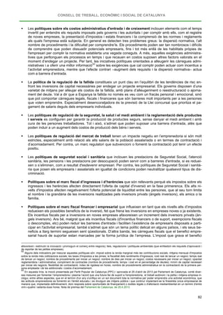 CONSELL DE TREBALL, ECONÒMIC I SOCIAL DE CATALUNYA
82
 Les polítiques sobre els costos administratius d'entrada i de creixement inclouen elements com el temps
invertit per entendre els requisits imposats pels governs i les autoritats i per complir amb ells, com el registre
de noves empreses, la presentació d'impostos i estats financers i la comprensió de les normes i reglaments
als quals l'empresa està subjecta. En general es detecten tres problemes greus: la dispersió normativa, l’alt
nombre de procediments i la dificultat per comprendre’ls. Els procediments poden ser tan nombrosos i difícils
de comprendre que poden dissuadir potencials empresaris, fins i tot més enllà de les habilitats pròpies de
l'empresari per complir la normativa establerta una vegada coneguts. A més, aquelles exigències administra-
tives que perllonguen els processos en temps i que recauen en costos suposen altres factors valorats en el
moment d’endegar un projecte. Per tant, les iniciatives polítiques orientades a alleugerir les càrregues admi-
nistratives i a oferir una millor informació93
 La política de la regulació de la fallida constitueix un punt clau en l’equilibri de les tendències de risc en-
front les inversions de capital necessàries per endegar un projecte empresarial. Els governs disposen d’una
varietat de mitjans per alleujar els costos de la fallida, amb plans d’alleugeriment o reestructuració o ajorna-
ment del deute. Val a dir que a Espanya la fallida no només es veu com un fracàs personal i emocional, sinó
que pot comportar càrregues legals, fiscals i financeres que són barreres molt importants per a les persones
que volen emprendre. Especialment desencoratjadora és la previsió de la Llei concursal que prioritza el pa-
gament de salaris deguts dels empresaris individuals.
sobre les exigències que cal complir poden actuar com incentius a
l’activitat emprenedora, mentre que l’efecte contrari –augment dels requisits i la dispersió normativa– actua
com a barrera d’entrada.
 Les polítiques de regulació de la seguretat, la salut i el medi ambient i la reglamentació dels productes
i serveis es configuren per garantir la producció de productes segurs, sense danyar el medi ambient i amb
cura de les persones treballadores. Tot i això, s’admet que poden suposar una barrera d’entrada, atès que
poden induir a un augment dels costos de producció dels béns i serveis.
 Les polítiques de regulació del mercat de treball tenen un impacte negatiu en l’emprenedoria si són molt
estrictes, especialment amb relació als alts salaris de la població assalariada o en termes de contractació i
d’acomiadament. Per contra, un marc regulatori que subvencioni o fomenti la contractació pot tenir un efecte
positiu.
 Les polítiques de seguretat social i sanitària que inclouen les prestacions de Seguretat Social, l'atenció
sanitària, les pensions i les prestacions per desocupació poden servir com a barreres d'entrada, si es reduei-
xen o s’eliminen, com a resultat d'esdevenir empresari. Per contra, les polítiques de Seguretat Social i sanità-
ria que posen els empresaris i assalariats en igualtat de condicions poden neutralitzar qualsevol tipus de dis-
criminació.
 Polítiques sobre el marc fiscal d’ingressos i d’herències que són rellevants perquè els impostos sobre els
ingressos i les herències afecten directament l'oferta de capital d'inversió en la fase primerenca. Els alts ni-
vells d'impostos afecten negativament l'oferta potencial de liquiditat entre les persones, que al seu torn limita
el nombre i la grandària de les inversions realitzades pels inversors privats (àngels inversors), els amics o la
família.
 Polítiques sobre el marc fiscal financer i empresarial que influeixen en tant que els nivells alts d’impostos
redueixen els possibles beneficis de la inversió, fet que frena les inversions en empreses noves o ja existents.
Els incentius fiscals per a inversions en noves empreses afavoreixen un increment dels inversors privats (àn-
gels inversors). Ara bé, malgrat que els incentius fiscals (d'incentius financers o de suport, exempcions fiscals
o descomptes, etc) poden reduir les barreres d'entrada i faciliten l’existència de empresaris disposats a parti-
cipar en l'activitat empresarial, també s’admet que són un tema polític delicat en alguns països, i els seus be-
neficis a llarg termini segueixen sent qüestionats. D’altra banda, les càrregues fiscals que el benefici empre-
sarial haurà de suportar estan marcades per la forma jurídica de l’empresa. L’impost que grava el benefici
afavoreixin i estimulin la innovació i promoguin el comerç entre negocis); lleis, regulacions i polítiques ambientals (que emfasitzin els requisits d’aprovació i
de reportar de les petites empreses).
92
Alguns dels indicadors per mesurar aquestes polítiques són: impost sobre la renda marginal més les contribucions socials; mitjana mensual d'impostos
sobre la renda més cotitzacions socials; les taxes d'impostos a les pimes; la fiscalitat dels rendiments d'ingressos; cost real de tancar un negoci; temps real
de tancar un negoci; nombre de procediments per iniciar un negoci; nombre de dies per iniciar un negoci; costos necessaris per iniciar un negoci; opacitat
reglamentària i administrativa; compliment de contractes (nombre de procediments, temps i cost en el percentatge de deutes); mínim de capital necessari
per iniciar els negocis; flexibilitat de contractació; índex de rigidesa en hores; nombre de procediments administratius en la contractació de la primera per-
sona empleada i de les addicionals i costos d’acomiadament.
93
En aquesta línia, la moció presentada pel Partit Popular de Catalunya (PPC) i aprovada el 25 d’abril de 2013 pel Parlament de Catalunya, conté diver-
ses mesures per fomentar l’emprenedoria i plasma l’acord que una futura llei de suport a l'emprenedoria, el treball autònom i la petita i mitjana empresa in-
clogui, entre altres aspectes, que en el termini d'un any s'unifiqui en un sol document tota la normativa per poder emprendre una activitat econòmica, que
les actituds emprenedores es fomentin en l'àmbit educatiu i es divulguin als mitjans públics i que continuï implantant-se la finestreta única empresarial de
manera que, implantada definitivament, doni resposta sobre oportunitats de finançament o dubtes legals o d'afectació mediambiental en un termini d'entre
vint-i-quatre i setanta-dues hores. Nota de premsa del Parlament de Catalunya, de 25.4.2013.
 