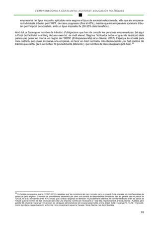 L’EMPRENEDORIA A CATALUNYA: ACTIVITAT, EDUCACIÓ I POLÍTIQUES
83
empresarial i el tipus impositiu aplicable varia segons el tipus de societat seleccionada, atès que els empresa-
ris individuals tributen per l’IRPF, de caire progressiu (fins al 45%), mentre que els empresaris societaris tribu-
ten per l’impost de societats, amb un tipus impositiu fix (30-35% dels beneficis).
Amb tot, a Espanya el nombre de tràmits i d'obligacions que han de complir les persones emprenedores, bé sigui
a l'inici de l'activitat o al llarg del seu exercici, és molt elevat. Segons l’indicador sobre el grau de restricció dels
països per posar en marxa un negoci de l’OCDE (Entrepreneurship at a Glance, 2012), Espanya és el setè país
més restrictiu per posar en marxa una empresa, en tenir un marc normatiu més desfavorable, per l’alt nombre de
tràmits que cal fer (se’n sol·liciten 10 procediments diferents ) i pel nombre de dies necessaris (28 dies).94
94
En l’anàlisi comparativa que fa l’OCDE (2012) s’estableix que “les condicions del marc normatiu per a la creació d'una empresa són més favorables als
països de parla anglesa. El nombre de procediments necessaris per crear una societat de responsabilitat limitada és baix en gairebé tots els països de
l'OCDE, és a dir, normalment entre 4 i 6, encara que a Grècia i Espanya es demanen 10 procediments diferents. Hi ha més diferències entre els països de
l'OCDE quant al nombre de dies necessaris per crear una empresa: només són necessaris un i dos dies, respectivament, a Nova Zelanda i Austràlia, però
gairebé 30 a Àustria i Espanya”. En general, les càrregues administratives són encara bastant altes a Xina, Brasil, Índia i Espanya (14, 13,12 i 10 procedi-
ments de mitjana, respectivament), enfront de l’únic procediment requerit a Canada i Nova Zelanda i els dos d’Austràlia.
 