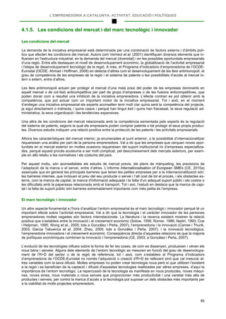 L’EMPRENEDORIA A CATALUNYA: ACTIVITAT, EDUCACIÓ I POLÍTIQUES
85
4.1.5. Les condicions del mercat i del marc tecnològic i innovador
Les condicions del mercat
La demanda de la iniciativa empresarial està determinada per una combinació de factors externs i d’àmbits polí-
tics que afecten les condicions del mercat. Autors com Verheul et al. (2001) identifiquen diversos elements que in-
flueixen en l'estructura industrial, en la demanda del mercat (diversitat) i en les possibles oportunitats empresarials
d’una regió. Entre ells destaquen el nivell de desenvolupament econòmic, la globalització de l’activitat empresarial
i l'etapa de desenvolupament tecnològic de la regió. A més, el Programa d’indicadors d’emprenedoria de l’OCDE-
Eurostat (OCDE: Ahmad i Hoffman, 2008) en detecta d’altres com el desenvolupament de les lleis antimonopoli, el
grau de competència de les empreses de la regió i el sistema de patents o les possibilitats d’accés al mercat in-
tern o extern, entre d’altres.
Les lleis antimonopoli actuen per protegir el mercat d’una mala praxi del poder de les empreses dominants en
aquell mercat o de col·lisió anticompetitiva per part de grups d’empreses o de les fusions anticompetitives, que
poden donar com a resultat una inhibició de la iniciativa emprenedora. L’efecte contrari es pot obtenir amb la
competència, que pot actuar com un important motor de la iniciativa empresarial. Tot i això, en el moment
d’endegar una iniciativa empresarial els experts aconsellen tenir molt clar quina serà la competència del projecte,
ja sigui directament o indirecta, i quins casos i perquè han tingut èxit i quins han fracassat, la seva regulació ad-
ministrativa, la seva organització i les tendències expansives.
Una altra de les condicions del mercat relacionada amb la competència esmentada pels experts és la regulació
del sistema de patents, segons la qual els empresaris poden comprar patents o bé protegir el seus propis produc-
tes. Diversos estudis indiquen una relació positiva entre la protecció de les patents i les activitats empresarials.
Alhora les característiques del mercat interior, ja enumerades al punt anterior, o la possibilitat d’internacionalitzar
requereixen una anàlisi per part de la persona emprenedora. Val a dir que les empreses que cerquen noves opor-
tunitats en el mercat exterior en moltes ocasions requereixen del suport institucional i/o d’empreses especialitza-
des, perquè aquest procés acostuma a ser molt complicat, pel desconeixement dels mercats exteriors, per exem-
ple en allò relatiu a les normatives i els costums del país.
Per aquest motiu, són aconsellables els estudis de mercat previs, els plans de màrqueting, les previsions de
l’adaptació de la marca o el servei, entre d’altres. L’informe Internationalisation of European SMEs (CE, 2010a)
assenyala que en general les principals barreres que tenen les petites empreses per a la internacionalització són:
les barreres internes, que inclouen el preu del seu producte o servei i l’alt cost de tot el procés, i els obstacles ex-
terns, com la manca de capital, la manca d'informació adequada i la falta d'un adequat suport públic i els costos o
les dificultats amb la paperassa relacionada amb el transport. Tot i així, l’estudi en destaca que la manca de capi-
tal i la falta de suport públic són barreres extremadament importants com més petita és l’empresa.
El marc tecnològic i innovador
Un altre aspecte fonamental a l’hora d’analitzar l’entorn empresarial és el marc tecnològic i innovador perquè té un
important efecte sobre l’activitat empresarial. Val a dir que la tecnologia i el caràcter innovador de les persones
emprenedores moltes vegades són factors interrelacionats. La literatura i la recerca existent mostren la relació
positiva que s’estableix entre la innovació i el creixement econòmic (Solow, 1956; Romer, 1986; Nadiri, 1993; Coe
i Helpman, 1995; Wong et al., 2005; tots a González i Peña, 2007), l’emprenedoria i la innovació (Carree i Thurik,
2003; Garcia Tabuenca et al, 2004; Zhao, 2005; tots a González i Peña, 2007), i la innovació tecnològica,
l’emprenedoria innovadora i el creixement econòmic. Conseqüència directa d’aquestes relacions és que la majoria
de polítiques econòmiques combinen la innovació i l’emprenedoria (CE, 2003; a González i Peña, 2007).
L’evolució de les tecnologies influeix sobre la forma de fer les coses, de com es dissenyen, produeixen i vénen els
nous béns i serveis. Alguns dels elements de l’entorn tecnològic es mesuren en funció del grau de desenvolupa-
ment de l’R+D del sector o de la regió de referència; tot i això, com s’estableix al Programa d’indicadors
d’emprenedoria de l’OCDE-Eurostat no només l’adquisició o creació d’R+D és rellevant sinó que cal mesurar al-
tres variables com la seva difusió. Moltes empreses no poden crear tecnologia nova però sí que utilitzen l’existent
a la regió i es beneficien de la captació i difusió d'aquestes tecnologies realitzades per altres empreses, d’aquí la
importància de l’entorn tecnològic. La repercussió de la tecnologia es manifesta en nous productes, noves màqui-
nes, noves eines, nous materials o nous serveis que proporcionen més productivitat i una varietat més alta de
productes i serveis; per contra la manca d’accés a la tecnologia pot suposar un dels obstacles més importants per
a la viabilitat de molts projectes emprenedors.
 