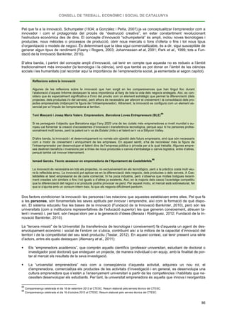 CONSELL DE TREBALL, ECONÒMIC I SOCIAL DE CATALUNYA
86
Pel que fa a la innovació, Schumpeter (1934; a González i Peña, 2007) ja va conceptualitzar l’emprenedor com a
innovador i com el protagonista del procés de “destrucció creativa”, en estar constantment revolucionant
l’estructura econòmica des de dins. El concepte d’innovació “schumpeterià” és ampli, inclou noves tecnologies i
productes, nous mètodes o processos de producció, obrir nous mercats o fons d’oferta o fins i tot nous tipus
d’organització o models de negoci. És determinant que la idea sigui comercialitzable, és a dir, sigui susceptible de
generar algun tipus de rendiment (Feeny i Rogers, 2003; Johannessen et al, 2001; Park et al., 1999; tots a Fun-
dació de la Innovació Bankinter, 2010).
D’altra banda, i partint del concepte ampli d’innovació, cal tenir en compte que aquesta no es redueix a l’àmbit
tradicionalment més innovador (la tecnologia i la ciència), sinó que també es pot donar en l’àmbit de les ciències
socials i les humanitats (cal recordar aquí la importància de l’emprenedoria social, ja esmentada al segon capítol).
Reflexions sobre la innovació
Algunes de les reflexions sobre la innovació que han sorgit en les compareixences que han tingut lloc durant
l’elaboració d’aquest Informe destaquen la seva importància al llarg de tota la vida dels negocis endegats. Així, es con-
sidera que és especialment significativa a l’inici del procés com un element estratègic que permet la diferenciació (dels
projectes, dels productes i/o del serveis), però alhora és necessària per afavorir el creixement i la consolidació dels pro-
jectes empresarials (mitjançant la figura de l’intraemprenedor). Altrament, la innovació es configura com un element es-
sencial per a l’impuls de l’emprenedoria al territori.
Toni Mascaró i Josep Maria Valero. Emprenedors. Barcelona Loves Entrepreneurs (BLE)
95
Si es persegueix l’objectiu que Barcelona sigui l’any 2020 una de les ciutats més emprenedores a nivell mundial o eu-
ropeu cal fomentar la creació d’ecosistemes d’innovació i transferència tecnològica, perquè aquí hi ha persones profes-
sionalment molt bones, però la patent se’n va als Estats Units o el talent se’n va a Sillycon Valley.
D’altra banda, la innovació i el desenvolupament no només són qüestió dels futurs empresaris, sinó que són necessaris
com a motor de creixement i enriquiment de les empreses. En aquest sentit, s’ha de reconèixer més la figura de
l’intraemprenedor per desenvolupar el talent dins de l’empresa pública o privada per a la qual treballa. Algunes empre-
ses destinen beneficis i inversions per a línies de nous productes o canvis d’embalatge o canvis logístics, entre d’altres,
perquè també cal innovar internament.
Ismael Garcès. Tècnic assessor en emprenedoria de l’Ajuntament de Castelldefels
96
La innovació és necessària en tots els projectes, no exclusivament en els tecnològics, però a la pràctica costa molt veu-
re-la reflectida arreu. La innovació pot aplicar-se en la diferenciació dels negocis, dels productes o dels serveis. A Cas-
telldefels el teixit empresarial és de caire comercial, hi ha poca industria, però s’observa que moltes botigues recent-
ment creades són similars o fins i tot iguals a d’altres ja existents. Així, en la majoria dels casos l’avantatge competitiu
que la diferenciació del negoci o el producte podria provocar es perd. Per aquest motiu, el mercat està sobresaturat, fet
que si s’ajunta amb un consum intern baix, fa que els negocis difícilment perdurin.
Dos factors condicionen la innovació: les persones i les relacions que aquestes estableixen entre elles. Pel que fa
a les persones, són fonamentals les seves aptituds per innovar i emprendre, així com la formació de què dispo-
sin. El sistema educatiu fixa les bases de la innovació (Fundació de la Innovació Bankinter, 2010), però són les
universitats (com a institucions representatives de l’educació superior) les que generen coneixement, atreuen ta-
lent i inversió i, per tant, són l’espai idoni per a la generació d’idees (Beraza i Rodríguez, 2012; Fundació de la In-
novació Bankinter, 2010).
La “tercera missió” de la Universitat (la transferència de tecnologia i coneixement) fa d’aquesta un agent de des-
envolupament econòmic i social de l’entorn on s’ubica, contribuint així a la millora de la capacitat d’innovació del
territori i de la competitivitat del seu teixit productiu (Testar, 2012). En aquest context, cal tenir present una sèrie
d’actors, entre els quals destaquen (Alemany et al., 2011):
 Els “emprenedors acadèmics”, que comprèn aquells científics (professor universitari, estudiant de doctorat o
investigador post doctoral) que endeguen un projecte, de manera individual o en equip, amb la finalitat de por-
tar al mercat els resultats de la seva investigació.
 La “universitat emprenedora” neix com a conseqüència d’aquesta activitat, adquireix un nou rol, el
d’emprenedora, comercialitza els productes de les activitats d’investigació i en general, es desenvolupa una
cultura emprenedora que s’estén a l’ensenyament universitari a partir de les competències i habilitats que ne-
cessiten desenvolupar els estudiants. Per tant, la universitat emprenedora és aquella que innova i reorganitza
95
Compareixença celebrada el dia 18 de setembre 2013 al CTESC. Resum elaborat pels serveis tècnics del CTESC.
96
Compareixença celebrada el dia 16 d’octubre 2013 al CTESC. Resum elaborat pels serveis tècnics del CTESC.
 