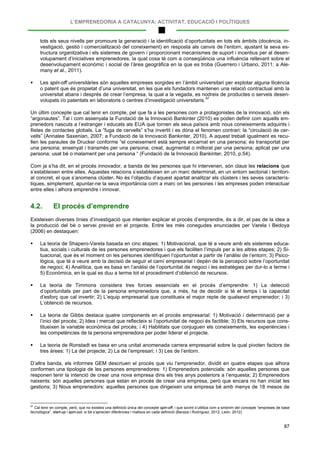 L’EMPRENEDORIA A CATALUNYA: ACTIVITAT, EDUCACIÓ I POLÍTIQUES
87
tots els seus nivells per promoure la generació i la identificació d’oportunitats en tots els àmbits (docència, in-
vestigació, gestió i comercialització del coneixement) en resposta als canvis de l’entorn, ajustant la seva es-
tructura organitzativa i els sistemes de govern i proporcionant mecanismes de suport i incentius per al desen-
volupament d’iniciatives emprenedores, la qual cosa té com a conseqüència una influència rellevant sobre el
desenvolupament econòmic i social de l’àrea geogràfica en la que es troba (Guerrero i Urbano, 2011; a Ale-
many et al., 2011).
 Les spin-off universitàries són aquelles empreses sorgides en l’àmbit universitari per explotar alguna llicència
o patent que és propietat d’una universitat, en les que els fundadors mantenen una relació contractual amb la
universitat abans i després de crear l’empresa, la qual a la vegada, es nodreix de productes o serveis desen-
volupats i/o patentats en laboratoris o centres d’investigació universitaris.97
Un últim concepte que cal tenir en compte, pel que fa a les persones com a protagonistes de la innovació, són els
“argonautes”. Tal i com assenyala la Fundació de la Innovació Bankinter (2010) es poden definir com aquells em-
prenedors nascuts a l’estranger i educats als EUA que tornen als seus països amb nous coneixements adquirits i
llistes de contactes globals. La “fuga de cervells” s’ha invertit i es dóna el fenomen contrari: la “circulació de cer-
vells” (Annalee Saxenian, 2007; a Fundació de la Innovació Bankinter, 2010). A aquest treball igualment es recu-
llen les paraules de Drucker conforme “el coneixement està sempre encarnat en una persona; és transportat per
una persona; ensenyat i transmès per una persona; creat, augmentat o millorat per una persona; aplicat per una
persona; usat bé o malament per una persona “ (Fundació de la Innovació Bankinter, 2010, p.54).
Com ja s’ha dit, en el procés innovador, a banda de les persones que hi intervenen, són claus les relacions que
s’estableixen entre elles. Aquestes relacions s’estableixen en un marc determinat, en un entorn sectorial i territori-
al concret, el que s’anomena clúster. No és l’objectiu d’aquest apartat analitzar els clústers i les seves caracterís-
tiques, simplement, apuntar-ne la seva importància com a marc on les persones i les empreses poden interactuar
entre elles i alhora emprendre i innovar.
4.2. El procés d’emprendre
Existeixen diverses línies d’investigació que intenten explicar el procés d’emprendre, és a dir, el pas de la idea a
la producció del bé o servei previst en el projecte. Entre les més conegudes enunciades per Varela i Bedoya
(2006) en destaquen:
 La teoria de Shapero-Varela basada en cinc etapes: 1) Motivacional, que té a veure amb els sistemes educa-
tius, socials i culturals de les persones emprenedores i que els faciliten l’impuls per a les altres etapes; 2) Si-
tuacional, que és el moment on les persones identifiquen l’oportunitat a partir de l’anàlisi de l’entorn; 3) Psico-
lògica, que té a veure amb la decisió de seguir el camí empresarial i depèn de la percepció sobre l’oportunitat
de negoci; 4) Analítica, que es basa en l’anàlisi de l’oportunitat de negoci i les estratègies per dur-lo a terme i
5) Econòmica, en la qual es duu a terme tot el procediment d’obtenció de recursos.
 La teoria de Timmons considera tres forces essencials en el procés d’emprendre: 1) La detecció
d’oportunitats per part de la persona emprenedora que, a més, ha de decidir si té el temps i la capacitat
d’esforç que cal invertir; 2) L’equip empresarial que constitueix el major repte de qualsevol emprenedor; i 3)
L’obtenció de recursos.
 La teoria de Gibbs destaca quatre components en el procés empresarial: 1) Motivació i determinació per a
l’inici del procés; 2) Idea i mercat que reflecteix si l’oportunitat de negoci és factible; 3) Els recursos que cons-
titueixen la variable econòmica del procés; i 4) Habilitats que conjuguen els coneixements, les experiències i
les competències de la persona emprenedora per poder liderar el projecte.
 La teoria de Ronstadt es basa en una unitat anomenada carrera empresarial sobre la qual pivoten factors de
tres àrees: 1) La del projecte; 2) La de l’empresari; i 3) Les de l’entorn.
D’altra banda, els informes GEM descriuen el procés que viu l’emprenedor, dividit en quatre etapes que alhora
conformen una tipologia de les persones emprenedores: 1) Emprenedors potencials: són aquelles persones que
responen tenir la intenció de crear una nova empresa dins els tres anys posteriors a l’enquesta; 2) Emprenedors
naixents: són aquelles persones que estan en procés de crear una empresa, però que encara no han iniciat les
gestions; 3) Nous emprenedors: aquelles persones que dirigeixen una empresa bé amb menys de 18 mesos de
97
Cal tenir en compte, però, que no existeix una definició única del concepte spin-off, i que sovint s’utilitza com a sinònim del concepte “empreses de base
tecnològica”, start-up i spin-out, si bé s’aprecien diferències i matisos en cada definició (Beraza i Rodríguez, 2012; León, 2012).
 