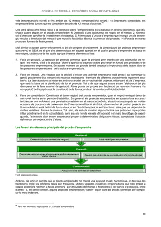 CONSELL DE TREBALL, ECONÒMIC I SOCIAL DE CATALUNYA
88
vida (empresari/ària novell) o fins arribar als 42 mesos (empresari/ària junior); i 4) Empresaris consolidats: els
empresaris/àries juniors que es consoliden després de 42 mesos d’activitat.98
Una altra òptica amb força ressò a la literatura sobre l’emprenedoria és la basada en criteris econòmics, que dis-
tingeix quatre etapes en el procés emprenedor: 1) Detecció d’una oportunitat de negoci en el mercat; 2) Genera-
ció d’idees per aprofitar-la i establiment d’objectius; 3) Formulació d’un pla d’empresa que inclogui un pla estratè-
gic vinculat a l’evolució del mercat i que mostri la factibilitat tècnica i comercial del projecte; i 4) Posada en marxa
procurant formes de finançament.
Molt similar a aquest darrer enfocament, si bé s’hi afegeix el creixement i la consolidació del projecte emprenedor
que preveu el GEM, és el que s’ha desenvolupat en aquest apartat, en el qual el procés d’emprendre es basa en
tres etapes, cadascuna de les quals agrupa diversos elements o fites:
1. Fase de gestació. La gestació del projecte comença quan la persona pren interès per una oportunitat de ne-
goci i es motiva, si bé a la pràctica l’ordre d’aparició d’aquests factors pot variar en funció dels projectes o de
les persones emprenedores. En aquest moment del procés també destaca la importància dels factors clau de
les persones emprenedores i de la cultura emprenedora.
2. Fase de creació. Una vegada que la decisió d’iniciar una activitat empresarial està presa i cal començar la
gestió pròpiament dita, cercant els recursos necessaris i tramitant els diferents procediments legalment esta-
blerts. La fase acostuma a iniciar-se amb una anàlisi de la viabilitat del projecte, mitjançant el pla d’empresa,
que serà la base de la planificació de tot el projecte. Val a dir que alguns autors situen l’elaboració del pla
d’empresa en la fase anterior de gestació. Altres punts del procés són l’obtenció de recursos financers i la
composició de l’equip humà, la constitució de la forma jurídica i la tramitació d’inici d’activitat.
3. Fase de consolidació. Constitueix el darrer esglaó del procés emprenedor, quan el negoci endegat deixa de
ser novell i entra en un període d’estabilitat. En general, els projectes emprenedors en aquesta fase es carac-
teritzen per una solidesa i una persistència estable en el mercat econòmic, situació acompanyada en moltes
ocasions de processos de creixement i/o d’internacionalització. Amb tot, el moment en el qual un projecte es-
tà consolidat no està definit de forma clara, ni en l’àmbit temporal ni en l’econòmic, atès que pot dependre de
moltes variables i formes de mesura. Tot i així, els estudis mostren alguns factors que potencien i que poden
influir positivament en la consolidació, com ara els nivells elevats d’innovació i el marc tecnològic de avant-
guarda, l’existència d’un entorn empresarial proper o determinades obligacions fiscals, comptables i laborals
del mercat on s’opera, entre d’altres.
Les fases i els elements principals del procés d’emprendre
Font: elaboració pròpia.
Amb tot, cal tenir en compte que el procés emprenedor no manté una evolució lineal i harmoniosa, en tant que les
transicions entre les diferents fases són freqüents. Moltes vegades iniciatives emprenedores que han arribat a
etapes posteriors retornen a fases anteriors –per dificultats del mercat o financeres o per canvis d’estratègia, entre
d’altres– o, en sentit contrari, alguns projectes emprenedors “salten” algun punt del procés identificat per comple-
tar-lo més endavant.
98
Per a més informació, vegeu apartat 3.1, Concepte d’emprenedoria.
 