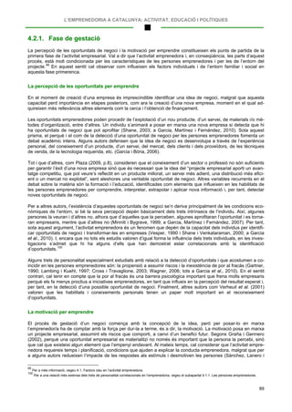 L’EMPRENEDORIA A CATALUNYA: ACTIVITAT, EDUCACIÓ I POLÍTIQUES
89
4.2.1. Fase de gestació
La percepció de les oportunitats de negoci i la motivació per emprendre constitueixen els punts de partida de la
primera fase de l’activitat empresarial. Val a dir que l’activitat emprenedora i, en conseqüència, les parts d’aquest
procés, està molt condicionada per les característiques de les persones emprenedores i per les de l’entorn del
projecte.99
La percepció de les oportunitats per emprendre
En aquest sentit cal observar com influeixen els factors individuals i de l’entorn familiar i social en
aquesta fase primerenca.
En el moment de creació d’una empresa és imprescindible identificar una idea de negoci, malgrat que aquesta
capacitat perd importància en etapes posteriors, com ara la creació d’una nova empresa, moment en el qual ad-
quireixen més rellevància altres elements com la cerca i l’obtenció de finançament.
Les oportunitats emprenedores poden procedir de l’explotació d’un nou producte, d’un servei, de materials i/o mè-
todes d’organització, entre d’altres. Un individu s’animarà a posar en marxa una nova empresa si detecta que hi
ha oportunitats de negoci que pot aprofitar (Shane, 2003; a Garcia, Martínez i Fernández, 2010). Sota aquest
prisma, el perquè i el com de la detecció d’una oportunitat de negoci per les persones emprenedores fomenta un
debat acadèmic intens. Alguns autors defensen que la idea de negoci es desenvolupa a través de l’experiència
personal, del coneixement d’un producte, d’un servei, del mercat, dels clients i dels proveïdors, de les tècniques
de venda, de la tecnologia requerida, etc. (Garcia i Bòria, 2006).
Tot i que d’altres, com Plaza (2009, p.8), consideren que el coneixement d’un sector o professió no són suficients
per garantir l’èxit d’una nova empresa sinó que és necessari que la idea del “projecte empresarial aporti un avan-
tatge competitiu, que pot veure’s reflectit en un producte millorat, un servei més adient, una distribució més efici-
ent o un mercat no explotat”, sent aleshores una veritable oportunitat de negoci. Altres variables recurrents en el
debat sobre la matèria són la formació i l’educació, identificades com elements que influeixen en les habilitats de
les persones emprenedores per comprendre, interpretar, extrapolar i aplicar nova informació i, per tant, detectar
noves oportunitats de negoci.
Per a altres autors, l’existència d’aquestes oportunitats de negoci se’n deriva principalment de les condicions eco-
nòmiques de l’entorn, si bé la seva percepció depèn bàsicament dels trets intrínsecs de l’individu. Així, algunes
persones la veuran i d’altres no, alhora que d’aquelles que la perceben, algunes aprofitaran l’oportunitat i es torna-
ran empresaris, mentre que d’altres no (Minniti i Bygrave, 1999; a Garcia, Martínez i Fernández, 2007). Per tant,
sota aquest argument, l’activitat emprenedora és un fenomen que depèn de la capacitat dels individus per identifi-
car oportunitats de negoci i transformar-les en empreses (Vesper, 1990 i Shane i Venkataraman, 2000; a Garcia
et al., 2010). I, encara que no tots els estudis valoren d’igual forma la influència dels trets individuals, en les inves-
tigacions s’admet que hi ha alguns d’ells que han demostrat estar correlacionats amb la identificació
d’oportunitats.100
Alguns trets de personalitat especialment estudiats amb relació a la detecció d’oportunitats i que acostumen a co-
incidir en les persones emprenedores són: la propensió a assumir riscos i la inexistència de por al fracàs (Gartner,
1990; Lambing i Kuehl, 1997; Cross i Travaglione, 2003; Wagner, 2006; tots a Garcia et al., 2010). En el sentit
contrari, cal tenir en compte que la por al fracàs és una barrera psicològica important que frena molts empresaris
perquè els fa menys proclius a iniciatives emprenedores, en tant que influeix en la percepció del resultat esperat i,
per tant, en la detecció d’una possible oportunitat de negoci. Finalment, altres autors com Verheuil et al. (2001)
valoren que les habilitats i coneixements personals tenen un paper molt important en el reconeixement
d’oportunitats.
La motivació per emprendre
El procés de gestació d’un negoci comença amb la concepció de la idea, però per posar-lo en marxa
l’emprenedor/a ha de comptar amb la força per dur-la a terme, és a dir, la motivació. La motivació posa en marxa
un projecte empresarial, assumint els riscos que comporti, a canvi d’un benefici futur. Segons Graña i Gennero
(2002), perquè una oportunitat empresarial es materialitzi no només és important que la persona la percebi, sinó
que cal que existeixi algun element que l’empenyi endavant. Al mateix temps, cal considerar que l’activitat empre-
nedora requereix temps i planificació, condicions que ajuden a explicar la conducta emprenedora, malgrat que per
a alguns autors redueixen l’impacte de les respostes als estímuls i desmotiven les persones (Sànchez, Lanero i
99
Per a més informació, vegeu 4.1, Factors clau en l’activitat emprenedora.
100
Per a una relació més extensa dels trets de personalitat correlacionats en l’emprenedoria, vegeu el subapartat 4.1.1. Les persones emprenedores.
 