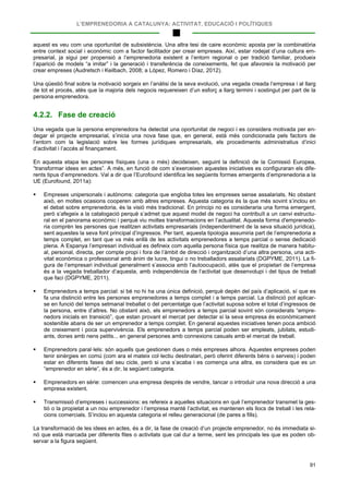 L’EMPRENEDORIA A CATALUNYA: ACTIVITAT, EDUCACIÓ I POLÍTIQUES
91
aquest es veu com una oportunitat de subsistència. Una altra tesi de caire econòmic aposta per la combinatòria
entre context social i econòmic com a factor facilitador per crear empreses. Així, estar rodejat d’una cultura em-
presarial, ja sigui per propensió a l’emprenedoria existent a l’entorn regional o per tradició familiar, produeix
l’aparició de models “a imitar” i la generació i transferència de coneixements, fet que afavoreix la motivació per
crear empreses (Audretsch i Keilbach, 2008; a López, Romero i Díaz, 2012).
Una qüestió final sobre la motivació sorgeix en l’anàlisi de la seva evolució, una vegada creada l’empresa i al llarg
de tot el procés, atès que la majoria dels negocis requereixen d’un esforç a llarg termini i sostingut per part de la
persona emprenedora.
4.2.2. Fase de creació
Una vegada que la persona emprenedora ha detectat una oportunitat de negoci i es considera motivada per en-
degar el projecte empresarial, s’inicia una nova fase que, en general, està més condicionada pels factors de
l’entorn com la legislació sobre les formes jurídiques empresarials, els procediments administratius d’inici
d’activitat i l’accés al finançament.
En aquesta etapa les persones físiques (una o més) decideixen, seguint la definició de la Comissió Europea,
“transformar idees en actes”. A més, en funció de com s’exerceixen aquestes iniciatives es configuraran els dife-
rents tipus d’emprenedors. Val a dir que l’Eurofound identifica les següents formes emergents d’emprenedoria a la
UE (Eurofound, 2011a):
 Empreses unipersonals i autònoms: categoria que engloba totes les empreses sense assalariats. No obstant
això, en moltes ocasions cooperen amb altres empreses. Aquesta categoria és la que més sovint s’inclou en
el debat sobre emprenedoria, és la visió més tradicional. En principi no es consideraria una forma emergent,
però s’afegeix a la catalogació perquè s’admet que aquest model de negoci ha contribuït a un canvi estructu-
ral en el panorama econòmic i perquè viu moltes transformacions en l’actualitat. Aquesta forma d'emprenedo-
ria comprèn les persones que realitzen activitats empresarials (independentment de la seva situació jurídica),
sent aquestes la seva font principal d’ingressos. Per tant, aquesta tipologia assumiria part de l’emprenedoria a
temps complet, en tant que va més enllà de les activitats emprenedores a temps parcial o sense dedicació
plena. A Espanya l’empresari individual es defineix com aquella persona física que realitza de manera habitu-
al, personal, directa, per compte propi i fora de l’àmbit de direcció i organització d’una altra persona, una acti-
vitat econòmica o professional amb ànim de lucre, tingui o no treballadors assalariats (DGPYME, 2011). La fi-
gura de l’empresari individual generalment s’associa amb l’autoocupació, atès que el propietari de l’empresa
és a la vegada treballador d’aquesta, amb independència de l’activitat que desenvolupi i del tipus de treball
que faci (DGPYME, 2011).
 Emprenedors a temps parcial: si bé no hi ha una única definició, perquè depèn del país d’aplicació, sí que es
fa una distinció entre les persones emprenedores a temps complet i a temps parcial. La distinció pot aplicar-
se en funció del temps setmanal treballat o del percentatge que l’activitat suposa sobre el total d’ingressos de
la persona, entre d’altres. No obstant això, els emprenedors a temps parcial sovint són considerats “empre-
nedors inicials en transició”, que estan provant el mercat per detectar si la seva empresa és econòmicament
sostenible abans de ser un emprenedor a temps complet. En general aquestes iniciatives tenen poca ambició
de creixement i poca supervivència. Els emprenedors a temps parcial poden ser empleats, jubilats, estudi-
ants, dones amb nens petits... en general persones amb connexions casuals amb el mercat de treball.
 Emprenedors paral·lels: són aquells que gestionen dues o més empreses alhora. Aquestes empreses poden
tenir sinèrgies en comú (com ara el mateix col·lectiu destinatari, però oferint diferents béns o serveis) i poden
estar en diferents fases del seu cicle, però si una s’acaba i es comença una altra, es considera que es un
“emprenedor en sèrie”, és a dir, la següent categoria.
 Emprenedors en sèrie: comencen una empresa després de vendre, tancar o introduir una nova direcció a una
empresa existent.
 Transmissió d’empreses i successions: es refereix a aquelles situacions en què l’emprenedor transmet la ges-
tió o la propietat a un nou emprenedor i l’empresa manté l’activitat, es mantenen els llocs de treball i les rela-
cions comercials. S’inclou en aquesta categoria el relleu generacional (de pares a fills).
La transformació de les idees en actes, és a dir, la fase de creació d’un projecte emprenedor, no és immediata si-
nó que està marcada per diferents fites o activitats que cal dur a terme, sent les principals les que es poden ob-
servar a la figura següent.
 