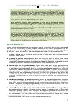 L’EMPRENEDORIA A CATALUNYA: ACTIVITAT, EDUCACIÓ I POLÍTIQUES
93
En l’àmbit de l’Administració s’ha treballat molt en el foment de la creació d’empreses, però cal que prenguin més im-
portància la consolidació amb recursos d’assessorament, d’acompanyament i d’eines de gestió. Altres serveis comple-
mentaris cal orientar-los a: 1) aconseguir una “borsa” que faciliti traspassos de negocis ja endegats entre les persones
emprenedores; 2) impulsar la cultura del fracàs, 3) obtenir eines TIC (alfabetització informàtica) que facilitin el pas de
gestió i simplificació administrativa electrònica en detriment de l’ús del paper; 4) cercar un marc que propiciï el contacte
entre les persones autònomes (coworking, networking, etc); i, finalment, 5) gestionar i facilitar la tramitació de l’inici
d’activitat, entre d’altres.
Cristina Pruñonosa. Directora de l'Oficina de Gestió Empresarial
104
Des de l’Administració autonòmica catalana s’està treballant en un nou model de relació entre les empreses i
l’Administració que parteix de la base d’una confiança mútua entre les parts i de la reducció de càrregues, si bé a pos-
teriori ja es realitzaran els controls adients. El bé social que cal protegir és la creació d’ocupació i per aconseguir un en-
torn favorable cal impulsar la reducció de càrregues administratives i del nombre de tràmits necessaris per iniciar una
activitat, l’establiment de mecanismes alternatius d’intervenció (establir pòlisses d’assegurança obligatòries, sancions,
regulació intersectorial, etc.), i el control a posteriori.
El nou model de relació té com a eina el pla de la finestreta única empresarial (FUE). Aquesta no ha de ser un registre
d’entrada sinó que ha de ser el punt de referència de l’empresa durant tot el seu cicle de vida (creació i consolidació),
ha de tenir tots els serveis integrats amb tramitació unificada d’àmbits i d’administracions diverses, ha de ser multicanal
(presencial, electrònica, etc) i es pretén impulsar la celeritat en la resolució dels tràmits. Val a dir que a vegades el trà-
mit és complex (requereix inspecció) i dificulta la desitjada la simplificació i celeritat. Els nivells de prestació de serveis
de la FUE són quatre: 1) Informació; 2) Informació i inici de la tramitació; 3) Informació, inici de la tramitació i seguiment
(la unitat competent elabora un informe); i 4) Tramitació completa que finalitza el mateix moment. En el marc
d’implementació de la FUE s’ha posat en funcionament el Canal Empresa (17-6-2013), que aglutina els tràmits i serveis
per a les empreses, per als/ les professionals i per a les persones intermediàries.
Elecció de la forma jurídica
Entre el aspectes que cal considerar a l’hora de crear una empresa és l’elecció de la forma jurídica que resultarà
més adient. Amb caràcter general no existeix una forma millor que una altra sinó que dependrà del tipus de pro-
jecte que es vulgui dur a terme i, per tant, cal analitzar la que és òptima en cada cas. Per facilitar aquest procés
en el moment d’escollir la forma jurídica més convenient s’aconsella tenir en compte una sèrie de factors:
 El tipus d’activitat que pot condicionar la forma jurídica en aquells casos que la normativa aplicable
n’estableixi una de concreta.
 El nombre de persones que participaran al negoci com socis/sòcies, ja que en algunes formes existeix
l’obligació legal d’un nombre mínim de socis (p.e. una societat limitada pot ser unipersonal, mentre que una
societat laboral requereix de tres socis, al menys dos dels quals seran treballadors i un capitalista) i en altres
d’un màxim (en la societat limitada nova empresa el nombre màxim de socis/sòcies és cinc).
 Responsabilitat dels socis davant de tercers i del risc derivat que es desitgi assumir. Una persona física
assumeix el risc directament, sense que existeixin diferències entre el patrimoni social i l’individual i, per tant,
la responsabilitat patrimonial davant de tercers és il·limitada. En les societats es diferencia entre el patrimoni
de la societat i l’individual dels socis/sòcies, i la responsabilitat està subjecta a l’aportació de capital (excepte
diferències referides a les societats col·lectives i comanditàries). Tot i així, l’accés als crèdits bancaris de les
societats limitades, amb un capital social d’import reduït, és complicat si no es disposa de l’aval personal dels
socis/sòcies, la qual cosa desfà a la pràctica aquesta limitació del risc, és a dir, la responsabilitat no és del tot
limitada ja que igualment s’ha de respondre personalment, com a avaladors, dels possibles deutes de
l’empresa.
 Necessitats econòmiques del negoci. La dimensió econòmica del projecte i la necessitat que hi participin
diverses persones. També cal tenir en compte que constituir i legalitzar determinats tipus de societats pot su-
posar costos elevats perquè per a algunes és necessari l’aportació d’un capital social mínim i obligatori per
legislació. Les persones físiques no necessiten aportar un capital social de constitució, mentre que les jurídi-
ques sí (excepte les societats col·lectives i les comanditàries simples).
 Aspectes fiscals. Els resultats previstos a l’exercici de l’activitat i la contribució fiscal que s’hagi d’efectuar
per aquests resultats és un aspecte important a l’hora de fer l’elecció. És necessari conèixer els costos fiscals
de la forma jurídica que s’adoptarà perquè l’impost que grava el benefici empresarial i el tipus impositiu apli-
cable varia en funció de la societat seleccionada. Les persones físiques tributen les seves rendes per activi-
tats empresarials en l’IRPF, que aplica un tipus progressiu aproximadament entre 24-43%, mentre que les
104
Compareixença celebrada el dia 19 de juny 2013 al CTESC. Resum elaborat pels serveis tècnics del CTESC.
 