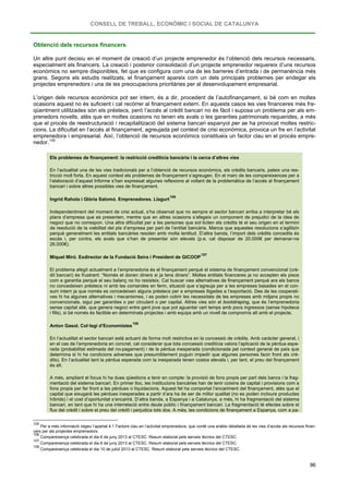 CONSELL DE TREBALL, ECONÒMIC I SOCIAL DE CATALUNYA
96
Obtenció dels recursos financers
Un altre punt decisiu en el moment de creació d’un projecte emprenedor és l’obtenció dels recursos necessaris,
especialment els financers. La creació i posterior consolidació d’un projecte emprenedor requereix d’uns recursos
econòmics no sempre disponibles, fet que es configura com una de les barreres d’entrada i de permanència més
grans. Segons els estudis realitzats, el finançament apareix com un dels principals problemes per endegar els
projectes emprenedors i una de les preocupacions prioritàries per al desenvolupament empresarial.
L’origen dels recursos econòmics pot ser intern, és a dir, procedent de l’autofinançament, si bé com en moltes
ocasions aquest no és suficient i cal recórrer al finançament extern. En aquests casos les vies financeres més fre-
qüentment utilitzades són els préstecs, però l’accés al crèdit bancari no és fàcil i suposa un problema per als em-
prenedors novells, atès que en moltes ocasions no tenen els avals o les garanties patrimonials requerides, a més
que el procés de reestructuració i recapitalització del sistema bancari espanyol per se ha provocat moltes restric-
cions. La dificultat en l’accés al finançament, agreujada pel context de crisi econòmica, provoca un fre en l’activitat
emprenedora i empresarial. Així, l’obtenció de recursos econòmics constitueix un factor clau en el procés empre-
nedor.105
Els problemes de finançament: la restricció creditícia bancària i la cerca d’altres vies
En l’actualitat una de les vies tradicionals per a l’obtenció de recursos econòmics, els crèdits bancaris, pateix una res-
tricció molt forta. En aquest context els problemes de finançament s’agreugen. En el marc de les compareixences per a
l’elaboració d’aquest Informe s’han expressat algunes reflexions al voltant de la problemàtica de l’accés al finançament
bancari i sobre altres possibles vies de finançament.
Ingrid Rahola i Glòria Salomó. Emprenedores. Llagurt
106
Independentment del moment de crisi actual, s’ha observat que no sempre el sector bancari arriba a interpretar bé els
plans d’empresa que es presenten, mentre que en altres ocasions s’afegeix un component de prejudici de la idea de
negoci que no correspon. Una altra dificultat per a les persones que sol·liciten els crèdits té el seu origen en el termini
de resolució de la viabilitat del pla d’empresa per part de l’entitat bancària. Manca que aquestes resolucions s’agilitzin
perquè generalment les entitats bancàries resolen amb molta lentitud. D’altra banda, l’import dels crèdits concedits és
escàs i, per contra, els avals que s’han de presentar són elevats (p.e. cal disposar de 20.000€ per demanar-ne
26.000€).
Miquel Miró. Exdirector de la Fundació Seira i President de GICOOP
107
El problema afegit actualment a l’emprenedoria és el finançament perquè el sistema de finançament convencional (crè-
dit bancari) és frustrant: “Només et donen diners si ja tens diners”. Moltes entitats financeres ja no accepten els pisos
com a garantia perquè el seu balanç no ho resisteix. Cal buscar vies alternatives de finançament perquè ara els bancs
no concedeixen préstecs ni amb les comandes en ferm, situació que s’agreuja per a les empreses basades en el con-
sum intern ja que només es concedeixen alguns préstecs per a empreses lligades a l’exportació. Des de les cooperati-
ves hi ha algunes alternatives i mecanismes, i es poden cobrir les necessitats de les empreses amb mitjans propis no
convencionals, sigui per garanties o per circulant o per capital. Altres vies són el bootstraping, que és l’emprenedoria
sense capital aliè, que genera negoci entre gent jove que pot aguantar cert temps amb pocs ingressos (sense hipoteca
i fills), si bé només és factible en determinats projectes i amb equips amb un nivell de compromís alt amb el projecte.
Anton Gasol. Col·legi d’Economistes
108
En l’actualitat el sector bancari està actuant de forma molt restrictiva en la concessió de crèdits. Amb caràcter general, i
en el cas de l’emprenedoria en concret, cal considerar que tota concessió creditícia valora l’aplicació de la pèrdua espe-
rada (probabilitat estimada del no-pagament) i de la pèrdua inesperada (condicionada pel context general de país que
determina si hi ha condicions adverses que presumiblement puguin impedir que algunes persones facin front als crè-
dits). En l’actualitat tant la pèrdua esperada com la inesperada tenen costos elevats i, per tant, el preu del finançament
és alt.
A més, ampliant el focus hi ha dues qüestions a tenir en compte: la provisió de fons propis per part dels bancs i la frag-
mentació del sistema bancari. En primer lloc, les institucions bancàries han de tenir coixins de capital i provisions com a
fons propis per fer front a les pèrdues o liquidacions. Aquest fet ha comportat l’encariment del finançament, atès que el
capital que eixugarà les pèrdues inesperades a partir d’ara ha de ser de millor qualitat (no es poden incloure productes
híbrids) i el cost d’oportunitat s’encarirà. D’altra banda, a Espanya i a Catalunya, a més, hi ha fragmentació del sistema
bancari, en tant que hi ha una interrelació entre deute públic i finançament bancari. La fragmentació té efectes sobre el
flux del crèdit i sobre el preu del crèdit i perjudica tots dos. A més, les condicions de finançament a Espanya, com a pa-
105
Per a més informació vegeu l’apartat 4.1 Factors clau en l’activitat emprenedora, que conté una anàlisi detallada de les vies d’accés als recursos finan-
cers per als projectes emprenedors.
106
Compareixença celebrada el dia 6 de juny 2013 al CTESC. Resum elaborat pels serveis tècnics del CTESC.
107
Compareixença celebrada el dia 6 de juny 2013 al CTESC. Resum elaborat pels serveis tècnics del CTESC.
108
Compareixença celebrada el dia 10 de juliol 2013 al CTESC. Resum elaborat pels serveis tècnics del CTESC.
 