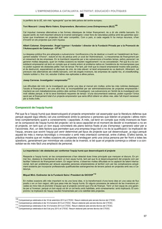 L’EMPRENEDORIA A CATALUNYA: ACTIVITAT, EDUCACIÓ I POLÍTIQUES
97
ís perifèric de la UE, són més “agreujants” que les dels països del centre europeu.
Toni Mascaró i Josep Maria Valero. Emprenedors. Barcelona Loves Entrepreneurs (BLE)
109
Cal impulsar maneres alternatives a les formes clàssiques de trobar finançament, és a dir als crèdits bancaris. En
aquest sentit, és molt important atreure la inversió estrangera i crear fons de naturalesa pública amb les garanties opor-
tunes que inverteixen en projectes d’alt valor competitiu. Com a país, si cada vegada hi ha menys recursos, s’han
d’invertir en els projectes que creïn riquesa.
Albert Colomer. Emprenedor. Àngel inversor i fundador i director de la Fundació Privada per a la Promoció de
l’Autoocupació de Catalunya - CP’AC
110
La despesa pública fins ara adreçada a subvencions i bonificacions s’ha de destinar a invertir en l’establiment de finan-
çament estable “d’honor”, reduint el risc de pèrdua amb un aval de l’Administració, i a mecanismes de finançament per
al creixement de les empreses. En la tramitació requerida per a les subvencions s’inverteix temps, esforç personal i es
generen moltes despeses, quan en moltes ocasions es resolen negativament i no es concedeixen. Pel que fa a la con-
solidació empresarial cal tenir en compte que al nostre entorn el problema radica en l’existència de microempreses que
no poden superar els obstacles petits i han de tancar. Per tant, per molt que la creació empresarial mostra ratis positius,
el de destrucció, especialment en èpoques de crisi, és més elevat i el teixit empresarial es va destruint. Altrament, cal
preveure vies alternatives als crèdits bancaris, com els àngels inversors, les empreses de capital risc, el crowdfunding,
l’estalvi solidari o, fins i tot, estudiar d’altres vies aplicades a altres països.
Josep Carreras. Investigador i emprenedor
111
Les dificultats del món de la investigació per portar una idea al mercat són moltes; entre les més notòries destaquen
l’accés al finançament i, en una altra línia, la incompatibilitat per ser administradors/ores de projectes empresarials i
mantenir-se com treballadors/ores públics dels centres d’investigació. Les subvencions en l’àmbit de la investigació són
molt vàlides perquè, si bé la seva tramitació requereix de temps i d’una documentació extensa, poden suposar l’única
opció per al finançament total d’un projecte emprenedor que seria difícil obtenir en altres vies, atès l’alt import necessari
per a molts d’ells.
Composició de l’equip humà
Pel que fa a l’equip humà que desenvoluparà el projecte emprenedor cal assenyalar que la literatura defensa que
perquè aquest sigui efectiu cal una combinació entre la persona o persones que lideren el projecte i altres mem-
bres complementaris quant a coneixements i capacitats. A més, cal tenir en compte que molts inversors es fixen
en la composició de l’equip humà del projecte i en la seva capacitat en el moment de decidir si inverteixen o no en
el projecte, en tant que un bon equip concretarà els plans teòrics fixats al pla d’empresa i generarà valor per a
l’accionista. Així, un dels factors que permeten que una empresa tingui èxit o no és la qualificació i la implicació de
l’equip, encara que sovint l’equip pot venir determinat pel tipus de projecte que cal desenvolupar, ja sigui perquè
aquest és més o menys tecnològic o innovador o amb més orientació comercial, entre d’altres. D’altra banda, la
pràctica mostra que en moltes ocasions els projectes s’endeguen amb una única persona per fer front a totes les
qüestions, generalment per minimitzar els costos de la inversió, si bé quan el projecte comença a créixer o a con-
solidar-se és més fàcil una ampliació de personal.
La importància i els obstacles per conformar l’equip humà que desenvoluparà el projecte
Respecte a l’equip humà, en les compareixences s’han detectat dues línies principals que marquen el discurs. En pri-
mer lloc, destaca la importància de tenir un bon equip humà, tant pel que fa al desenvolupament del projecte com per
facilitar l’obtenció de finançament extern. En segon terme, s’observen moltes dificultats en la captació de talent interna-
cional, tant per problemes per atraure aquestes persones emprenedores al territori com per les complicacions actual-
ment existents per incorporar professionals qualificats/des estrangers/res de tercers països en projectes amb seu a Ca-
talunya.
Miquel Miró. Exdirector de la Fundació Seira i President de GICOOP
112
En moltes ocasions allò més important no és una bona idea, ni la transformació d’una bona idea en una caixa de flux
positiu o en un bon negoci, allò que pesa més és l’equip humà. En alguns processos de selecció de les inversions pri-
vades es mira més el promotor (l’equip) que el projecte concret que s’ha de finançar. Tenir un bon equip és una garan-
tia per a l’inversor, perquè un bon equip vol dir un col·lectiu amb habilitats, amb coneixements i amb implicació. El com-
promís i la implicació de l’equip resulten fonamentals per a la viabilitat dels projectes.
109
Compareixença celebrada el dia 18 de setembre 2013 al CTESC. Resum elaborat pels serveis tècnics del CTESC.
110
Compareixença celebrada el dia 16 d’octubre 2013 al CTESC. Resum elaborat pels serveis tècnics del CTESC.
111
Compareixença celebrada el dia 16 d’octubre 2013 al CTESC. Resum elaborat pels serveis tècnics del CTESC.
112
Compareixença celebrada el dia 6 de juny 2013 al CTESC. Resum elaborat pels serveis tècnics del CTESC.
 