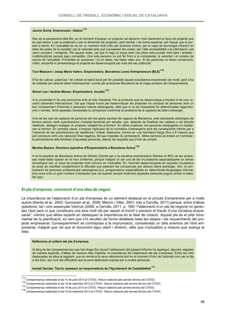 CONSELL DE TREBALL, ECONÒMIC I SOCIAL DE CATALUNYA
98
Jaume Gomà. Emprenedor. Ulabox
113
Des de la perspectiva dels BA, en el moment d’avaluar un projecte cal discernir molt clarament el tipus de projecte que
és (pel sector o per la pretensió o per la dimensió del projecte), però també, i de forma especial, per l’equip que el por-
tarà a terme. En l’actualitat es viu en un moment molt crític per diversos motius: per la capa de tecnologia inherent en
totes les potes de la societat; per la velocitat amb què succeeixen les coses; per l’alta accessibilitat a la informació i pel
canvi constant i vertiginós. Per aquest motiu, cal que hi hagi un equip amb uns pilars estructurals molt clars i arrelats i
multidisciplinar perquè sigui competitiu. Una sola persona no pot fer front a la complexitat, la velocitat i el nombre de
canvis de l’actualitat. S’inverteix en persones i no en idees, les idees valen poc. Si les persones no tenen compromís,
criteri, empenta ni perseverança el projecte es desenvoluparà per sota del seu potencial.
Toni Mascaró i Josep Maria Valero. Emprenedors. Barcelona Loves Entrepreneurs (BLE)
114
S’ha de cultivar, potenciar i fer créixer el talent local per fer possible aquest ecosistema emprenedor de nivell, però s’ha
de treballar per atreure talent internacional i sumar per posicionar Barcelona en el mapa europeu de l’emprenedoria.
Simon Lee i Andrés Manso. Emprenedors. Incubio
115
A la universitat hi ha una asincronia amb el món industrial. Per al producte que es desenvolupa a Incubio hi ha una vo-
cació clarament internacional. Cal que l’equip humà per desenvolupar els projectes es composi de persones amb un
bon coneixement d’idiomes o persones natives estrangeres, atès que si no és impossible fer determinades negociaci-
ons o vendes. Amb aquestes necessitats la companyia s’enfronta al problema de la captació de talent estranger.
Una de les vies de captació de personal són les grans escoles de negocis de Barcelona, amb estudiants estrangers de
tercers països -amb autoritzacions d’estada temporal per estudis- que, desprès de finalitzar els màsters o els estudis
realitzats, desitgen endegar un projecte i establir-se al territori. En altres ocasions, les persones estrangeres no residei-
xen al territori. En ambdós casos, s’imposa l’aplicació de la normativa d’estrangeria amb els conseqüents tràmits per a
l’obtenció de les autoritzacions de residència i treball. Aleshores, s’entra en una tramitació llarga (fins a 6 mesos) que
pot concloure amb una resolució final negativa, fet que impedeix la contractació. Altres barreres es troben en l’entrada i
la permanència dels familiars d’aquestes persones, atesos els requisits que s’han de complir.
Montse Basora. Directora operativa d'Emprenedoria a Barcelona Activa
116
A la incubadora de Barcelona Activa de Glòries (Centre per a la iniciativa emprenedora Glòries) el 80% de les empre-
ses instal·lades operen en el món d’Internet, perquè malgrat no ser una de les incubadores especialitzades en temes
tecnològics són un tipus de projectes molt comuns en l’actualitat. En l’activitat desenvolupada en aquesta incubadora
es posa de manifest constantment la dificultat que pateixen les companyies per atraure talent estranger. Així, la con-
tractació de persones professionals estrangeres (p.e. programadors especialitzats en determinats llenguatges informà-
tics) xoca amb un gran nombre d’obstacles que cal superar perquè finalment aquestes persones puguin arribar a treba-
llar aquí.
El pla d’empresa: concreció d’una idea de negoci
La importància de l’elaboració d’un pla d’empresa és un element destacat en el procés d’emprendre per a molts
autors (Kantis et al., 2002; Ganzarain et al., 2006, Merino i Villar, 2001; tots a Cervilla, 2011) perquè, entre d’altres
qüestions, tal i com assenyala Vainrub (2009; a Cervilla, 2011, p. 168) “l’elaboració d’un pla de negocis no garan-
teix l’èxit però sí que constitueix una eina molt útil per assolir el triomf o prevenir el fracàs d’una iniciativa empre-
sarial”, mentre que altres experts en destaquen la importància en la fase de creació. Aquest pla és el pilar fona-
mental de la planificació, en tant que s’hi recullen de forma detallada totes les etapes i els requeriments del pro-
jecte empresarial. Conseqüentment es contraposa a la improvisació, considerada un dels enemics de l’èxit em-
presarial, malgrat que cal que el document sigui obert i dinàmic, atès que s’actualitza a mesura que avança la
idea.
Reflexions al voltant del pla d’empresa.
Al llarg de les compareixences que han tingut lloc durant l’elaboració del present Informe ha aparegut, algunes vegades
de manera explícita, d’altres de manera més implícita, la importància de l’elaboració del pla d’empresa. Entre les més
destacades se situa la següent, que en remarca la seva rellevància tant en el moment d’inici de l’activitat com per al dia
a dia futur, així com les dificultats que la seva elaboració suposa per a moltes persones.
Ismael Garcès. Tècnic assessor en emprenedoria de l’Ajuntament de Castelldefels
117
113
Compareixença celebrada el dia 10 de juliol 2013 al CTESC. Resum elaborat pels serveis tècnics del CTESC.
114
Compareixença celebrada el dia 18 de setembre 2013 al CTESC. Resum elaborat pels serveis tècnics del CTESC.
115
Compareixença celebrada el dia 19 de juny 2013 al CTESC. Resum elaborat pels serveis tècnics del CTESC.
116
Compareixença celebrada el dia 18 de setembre 2013 al CTESC. Resum elaborat pels serveis tècnics del CTESC.
 
