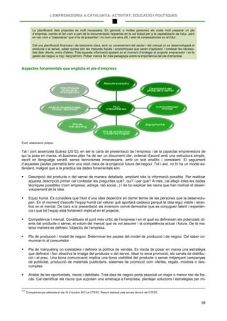 L’EMPRENEDORIA A CATALUNYA: ACTIVITAT, EDUCACIÓ I POLÍTIQUES
99
La planificació dels projectes és molt necessària. En general, a moltes persones els costa molt preparar un pla
d’empresa, només el fan com a part de la documentació requerida en la sol·licitud per a la capitalització de l’atur, però
es veu com a “paperassa” que s’ha de presentar i no com una eina útil, i això té conseqüències en el futur.
Cal una planificació financera i de tresoreria clara, tenir un coneixement del sector i del mercat on es desenvoluparà el
producte o el servei, saber quines són les mesures fiscals i econòmiques que seran d’aplicació i conèixer les necessi-
tats dels clients, entre d’altres. Tota aquesta informació ajudarà en el moment d’endegar el projecte emprenedor i en la
gestió del negoci a mig i llarg termini. Potser manca fer més pedagogia sobre la importància del pla d’empresa.
Aspectes fonamentals que engloba el pla d’empresa
Font: elaboració pròpia.
Tal i com assenyala Suàrez (2012), en ser la carta de presentació de l’empresa i de la capacitat emprenedora de
qui la posa en marxa, el business plan ha de ser un document clar, ordenat d’acord amb una estructura simple,
escrit en llenguatge senzill, sense tecnicismes innecessaris, amb un text analític i consistent. El seguiment
d’aquestes pautes permetrà tenir una visió clara de la projecció futura del negoci. Tot i així, no hi ha un model es-
tàndard, malgrat que a la pràctica les dades fonamentals són:
 Descripció del producte o del servei de manera detallada, ampliant tota la informació possible. Per realitzar
aquesta descripció primer cal contestar les preguntes què?, qui? i per què? A més, cal afegir totes les dades
tècniques possibles (nom empresa, adreça, raó social...) i és bo explicar les raons que han motivat el desen-
volupament de la idea.
 Equip humà. Es considera que l’èxit d’una idea dependrà en darrer terme de les persones que la desenvolu-
pen. En el moment d’escollir l’equip humà cal valorar què aportarà cadascú perquè la idea sigui viable i atrac-
tiva en el mercat. De cara a la presentació als inversors convé demostrar que es conjuguen talent i experièn-
cia i que tot l’equip està fortament implicat en el projecte.
 Competència i mercat. Constitueix el punt més crític de l’empresa i en el qual es defineixen els potencials cli-
ents del producte o servei, el volum del mercat que es vol assumir i la competència actual i futura. De la ma-
teixa manera es defineix l’objectiu de l’empresa.
 Pla de producció i model de negoci. Determinar les pautes del model de producció i de negoci. Cal saber co-
municar-lo al consumidor.
 Pla de màrqueting on s’estableix i defineix la política de vendes. Es tracta de posar en marxa una estratègia
que defineixi i faci atractiva la imatge del producte o del servei, idear la seva promoció, els canals de distribu-
ció i el preu. Una bona comunicació implica una bona visibilitat del producte o servei mitjançant campanyes
de publicitat, producció de materials publicitaris, sistemes de promoció com ofertes, regals, mostres o des-
comptes.
 Anàlisi de les oportunitats, riscos i debilitats. Tota idea de negoci porta associat un major o menor risc de fra-
càs. Cal identificar els riscos que suposen una amenaça a l’empresa, plantejar solucions i estratègies per mi-
117
Compareixença celebrada el dia 16 d’octubre 2013 al CTESC. Resum elaborat pels serveis tècnics del CTESC.
 