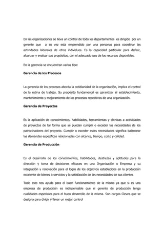 En las organizaciones se lleva un control de todo los departamentos es dirigido por un
gerente que a su vez esta emprendido por una personas para coordinar las
actividades laborales de otros individuos. Es la capacidad particular para definir,
alcanzar y evaluar sus propósitos, con el adecuado uso de los recursos disponibles.
En la gerencia se encuentran varios tipo:
Gerencia de los Procesos
La gerencia de los procesos aborda la cotidianidad de la organización, implica el control
de la rutina de trabajo. Su propósito fundamental es garantizar el establecimiento,
mantenimiento y mejoramiento de los procesos repetitivos de una organización.
Gerencia de Proyectos
Es la aplicación de conocimientos, habilidades, herramientas y técnicas a actividades
de proyectos de tal forma que se puedan cumplir o exceder las necesidades de los
patrocinadores del proyecto. Cumplir o exceder estas necesidades significa balancear
las demandas específicas relacionadas con alcance, tiempo, costo y calidad.
Gerencia de Producción
Es el desarrollo de los conocimientos, habilidades, destrezas y aptitudes para la
dirección y toma de decisiones eficaces en una Organización o Empresa y su
integración y renovación para el logro de los objetivos establecidos en la producción
excelente de bienes o servicios y la satisfacción de las necesidades de sus clientes
Todo esto nos ayuda para el buen funcionamiento de la misma ya que si es una
empresa de producción es indispensable que el gerente de producción tenga
cualidades especiales para el buen desarrollo de la misma. Son cargos Cleves que se
designa para dirigir y llevar un mejor control
 