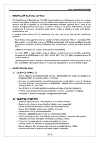 Informe – Encuesta Nacional Continua 2006




1. METODOLOGÍA DEL CENSO CONTINUO

  El Instituto Nacional de Estadística del Perú (INEI) ha desarrollado una metodología que combina una operación
  universal de recopilación de información demográfica básica de la población en un año inicial 0, como información
  censal de base que se respaldará con una operación permanente intercensal a partir del año 1 a través de una
  “encuesta de hogares continua” acumulativa, de cobertura nacional, la cual permita medir cambios y actualizar
  constantemente la información demográfica, social, laboral, sanitaria y educativa de cada ámbito político-
  administrativo del país.
  La encuesta nacional continua (ENCO), implementada en el país a partir del año 2006, tiene las características
  siguientes:
   −   Recuento de viviendas y personas en el año inicial 0 con el Censo Nacional de Población y Vivienda del 2005.
       Este censo sirve como año base en el que la ENCO se respaldará para medir cambios, posibilitar la obtención
       de estadísticas actualizadas y generar una base de datos que se alimenta a medida que se lleva a cabo la
       ENCO.
   −   La ENCO se iniciará en el año 1 (2006) y continuará hasta el año 4 (2009).
   −    En el año 5 (2010) se implementará un conteo de población y vivienda el cual servirá como base para el inicio
       del nuevo ciclo de la ENCO desde el año 6 (2011) al año 9 (2014). En el 2015 deberá ejecutarse otro censo de
       población y vivienda.
   −   Cada año a partir del 2006 se entrevistará 380 mil viviendas distribuidas en todo el territorio nacional. Al final de
       los 9 años se habrá entrevistado 3 millones de viviendas, que representan el 40 por ciento del total del país.


2. OBJETIVOS DE LA ENCO

   2.1 OBJETIVOS GENERALES
         −   Generar indicadores a nivel departamental, provincial y distrital que permitan conocer la evolución de las
             principales variables demográficas, sociales y económicas.
         −   Suministrar información estadística mensual de seguimiento del mercado laboral, a través de indicadores
             de empleo, desempleo y otros referentes a la disponibilidad y utilización de los recursos humanos en el
             área metropolitana de Lima y Callao.
         −   Servir de fuente de información a instituciones públicas y privadas, así como a investigadores.
         −   Permitir la comparabilidad con investigaciones similares, en relación a las variables investigadas.
         −   Proporcionar un marco de muestreo para investigaciones especializadas.

   2.2 OBJETIVOS ESPECÍFICOS
         −   Determinar el grado de acceso a servicios básicos de la vivienda y del hogar.
         −   Caracterizar las estructuras demográficas de la población, según sexo y edad.
         −   Conocer la distribución espacial de la población según lugar de nacimiento
         −   Conocer la fecundidad por edades, grupos sociales y étnicos, etc.
         −   Obtener estimaciones de las tasas de mortalidad.
         −   Determinar a la población que experimenta una o más discapacidades.
         −   Identificar la pertenencia étnica de la población por autoreconocimiento y por grupos etnolingüísticos.
         −   Proporcionar información sobre delitos cometidos a la vivienda y la persona.
         −   Proporcionar información sobre la movilidad de la población por turismo.
         −   Estimar el volumen y la distribución de la población económicamente activa.
         −   Generar indicadores sobre empleo e ingreso en el área metropolitana de Lima y Callao.
         −   Desarrollar indicadores de la evolución del empleo para fines prospectivos.


                                                            3
 