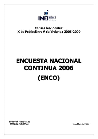 Censos Nacionales:
        X de Población y V de Vivienda 2005-2009




      ENCUESTA NACIONAL
        CONTINUA 2006
                        (ENCO)




DIRECCIÓN NACIONAL DE
CENSOS Y ENCUESTAS                         Lima, Mayo del 2006
 