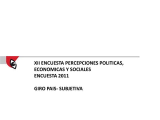 XII ENCUESTA PERCEPCIONES POLITICAS,
ECONOMICAS Y SOCIALES
ENCUESTA 2011

GIRO PAIS- SUBJETIVA
 