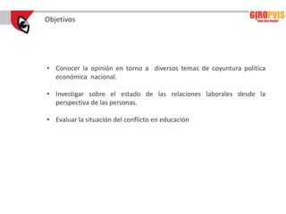 Objetivos




• Conocer la opinión en torno a diversos temas de coyuntura política
  económica nacional.

• Investigar sobre el estado de las relaciones laborales desde la
  perspectiva de las personas.

• Evaluar la situación del conflicto en educación
 