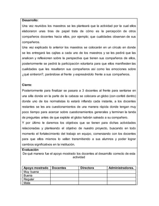 Desarrollo:
Una vez reunidos los maestros se les planteará que la actividad por la cual ellos
elaboraron unas tiras de papel trata de cómo es la percepción de otros
compañeros docentes hacia ellos, por ejemplo; que cualidades observan de sus
compañeros.
Una vez explicado lo anterior los maestros se colocarán en un círculo en donde
se les entregará las cajitas a cada uno de los maestros y se les pedirá que las
analicen y reflexionen sobre la perspectiva que tienen sus compañeros de ellos,
posteriormente se pedirá la participación voluntaria para que ellos manifiesten las
cualidades que les resaltaron sus compañeros así como las emociones sobre
¿qué sintieron?, parándose al frente y expresándolo frente a sus compañeros.
Cierre:
Posteriormente para finalizar se pasara a 3 docentes al frente para sentarse en
una silla donde en la parte de la cabeza se colocara un globo (con confeti dentro)
donde uno de los normalistas lo estará inflando cada instante, a los docentes
restantes se les ara cuestionamientos de una manera rápida donde tengan muy
poco tiempo para acercar sobre cuestionamientos generales y terminan la tanda
de preguntas antes de que explote el globo habrán salvado a su compañero.
Y por último le daremos los objetivos que se tienen para dichas actividades
relacionadas y planteando el objetivo de nuestro proyecto, buscando en todo
momento el fortalecimiento del trabajo en equipo, comenzando con los docentes
para que ellos mismos lo vallan transmitiendo a sus alumnos y poder lograr
cambios significativos en la institución.
Evaluación
De qué manera fue el apoyo mostrado los docentes al desarrollo correcto de esta
actividad
Apoyo mostrado Docentes Directora Administradores.
Muy buena
Buena
Regular
Mala
 