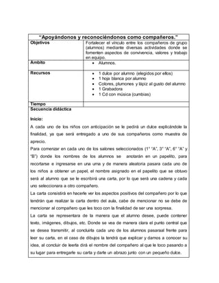 “Apoyándonos y reconociéndonos como compañeros.”
Objetivos Fortalecer el vínculo entre los compañeros de grupo
(alumnos) mediante diversas actividades donde se
fomenten aspectos de convivencia, valores y trabajo
en equipo.
Ámbito  Alumnos.
Recursos  1 dulce por alumno (elegidos por ellos)
 1 hoja blanca por alumno
 Colores, plumones y lápiz al gusto del alumno
 1 Grabadora
 1 Cd con música (cumbias)
Tiempo
Secuencia didáctica
Inicio:
A cada uno de los niños con anticipación se le pedirá un dulce explicándole la
finalidad, ya que será entregado a uno de sus compañeros como muestra de
aprecio.
Para comenzar en cada uno de los salones seleccionados (1° “A”, 3° “A”, 6° “A” y
“B”) donde los nombres de los alumnos se anotarán en un papelito, para
recortarse e ingresarse en una urna y de manera aleatoria pasara cada uno de
los niños a obtener un papel, el nombre asignado en el papelito que se obtuvo
será al alumno que se le escribirá una carta, por lo que será una cadena y cada
uno seleccionara a otro compañero.
La carta consistirá en hacerle ver los aspectos positivos del compañero por lo que
tendrán que realizar la carta dentro del aula, cabe de mencionar no se debe de
mencionar al compañero que les toco con la finalidad de ser una sorpresa.
La carta se representara de la manera que el alumno desee, puede contener
texto, imágenes, dibujos, etc. Donde se vea de manera clara el punto central que
se desea transmitir, al concluirla cada uno de los alumnos pasaraal frente para
leer su carta, en el caso de dibujos la tendrá que explicar y darnos a conocer su
idea, al concluir de leerla dirá el nombre del compañero al que le toco pasando a
su lugar para entregarle su carta y darle un abrazo junto con un pequeño dulce.
 