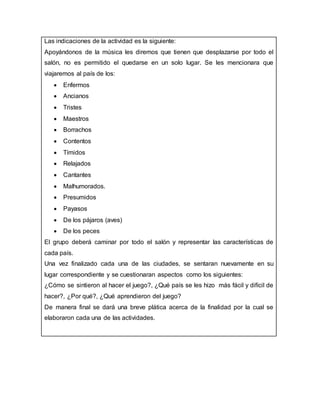 Las indicaciones de la actividad es la siguiente:
Apoyándonos de la música les diremos que tienen que desplazarse por todo el
salón, no es permitido el quedarse en un solo lugar. Se les mencionara que
viajaremos al país de los:
 Enfermos
 Ancianos
 Tristes
 Maestros
 Borrachos
 Contentos
 Tímidos
 Relajados
 Cantantes
 Malhumorados.
 Presumidos
 Payasos
 De los pájaros (aves)
 De los peces
El grupo deberá caminar por todo el salón y representar las características de
cada país.
Una vez finalizado cada una de las ciudades, se sentaran nuevamente en su
lugar correspondiente y se cuestionaran aspectos como los siguientes:
¿Cómo se sintieron al hacer el juego?, ¿Qué país se les hizo más fácil y difícil de
hacer?, ¿Por qué?, ¿Qué aprendieron del juego?
De manera final se dará una breve plática acerca de la finalidad por la cual se
elaboraron cada una de las actividades.
 