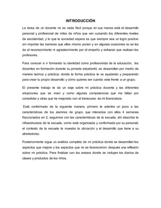INTRODUCCIÓN
La tarea de un docente no es nada fácil porque en sus manos está el desarrollo
personal y profesional de miles de niños que van cursando los diferentes niveles
de escolaridad, y lo que la sociedad espera es que siempre sea un logro positivo
sin importar las barreras que ellos mismo ponen y en algunas ocasiones no se les
da el reconocimiento ni agradecimiento por el empeño y esfuerzo que realizan los
profesores.
Para conocer e ir formando tu identidad como profesionista de la educación, los
docentes en formación durante su jornada estudiantil, se desarrollan por medio de
manera teórica y práctica; donde la forma práctica te va ayudando y preparando
para crear tu propio desarrollo y cómo quieres ser cuando este frente a un grupo.
El presente trabajo te da un viaje sobre mi práctica docente y las diferentes
situaciones que se viven y como algunas competencias que me faltan por
consolidar y otras que he mejorado con el transcurso de mi licenciatura.
Está conformado de la siguiente manera, primero te adentra un poco a las
características de los alumnos de grupo, que interactúe con ellos 4 semanas
fraccionados en 2; seguimos con las características de la escuela, ahí describe la
infraestructura de la escuela, como está organizada y conformada por su personal;
el contexto de la escuela te muestra la ubicación y el desarrollo que tiene a su
alrededores.
Posteriormente sigue un análisis completo de mi práctica donde se desarrollan los
aspectos que mejore y los aspectos que no se favorecieron; después una reflexión
sobre mi práctica. Para finalizar con los anexos donde se incluyen los diarios de
clases y productos de los niños.
 