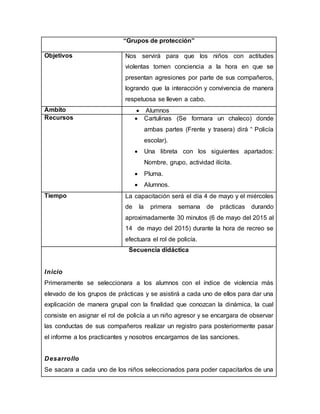 “Grupos de protección”
Objetivos Nos servirá para que los niños con actitudes
violentas tomen conciencia a la hora en que se
presentan agresiones por parte de sus compañeros,
logrando que la interacción y convivencia de manera
respetuosa se lleven a cabo.
Ámbito  Alumnos
Recursos  Cartulinas (Se formara un chaleco) donde
ambas partes (Frente y trasera) dirá “ Policía
escolar).
 Una libreta con los siguientes apartados:
Nombre, grupo, actividad ilícita.
 Pluma.
 Alumnos.
Tiempo La capacitación será el día 4 de mayo y el miércoles
de la primera semana de prácticas durando
aproximadamente 30 minutos (6 de mayo del 2015 al
14 de mayo del 2015) durante la hora de recreo se
efectuara el rol de policía.
Secuencia didáctica
Inicio
Primeramente se seleccionara a los alumnos con el índice de violencia más
elevado de los grupos de prácticas y se asistirá a cada uno de ellos para dar una
explicación de manera grupal con la finalidad que conozcan la dinámica, la cual
consiste en asignar el rol de policía a un niño agresor y se encargara de observar
las conductas de sus compañeros realizar un registro para posteriormente pasar
el informe a los practicantes y nosotros encargarnos de las sanciones.
Desarrollo
Se sacara a cada uno de los niños seleccionados para poder capacitarlos de una
 