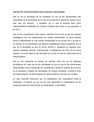 Uso las TIC como herramienta de enseñanza y aprendizaje
Hoy en día la tecnología se ha convertido en uno de las herramientas más
importantes de la humanidad, por lo que no se aísla de la educación, siendo así un
plus para los alumnos y docentes, por lo que el docente tiene como
responsabilidad actualizarse de manera constante para darle un uso apropiado a
las TIC´s
Una de las competencias más nuevas y esencial hoy en día ya que los avances
tecnológicos han ido evolucionando de manera considerable, en dicho aspecto
hemos implementado de una manera considerable el uso de las TIC´s, ya que en
la mayoría de las actividades que llevamos establecidas fueron empleadas con el
uso de la tecnología ya sea en primer término o quedando en segundo pero
estando presentes siempre. Anteriormente no utilizábamos las TIC´s de la misma
manera o no se le daba el uso adecuado por lo que se caía en cierto punto en el
tradicionalismo.
Hoy en día buscamos la manera de adentrar cada uno de los aspectos
tecnológicos en cada una de las actividades ya que es una de las herramientas
fundamentales para el desarrollo de competencias, donde la mayoría de los niños
en la actualidad manejan las tecnologías de manera constante y durante la hora
de implementación de dicho aspecto se capta la atención de cada uno de ellos.
En todo momento buscamos que se estableciera una manipulación entre la
tecnología y el alumno ya que es aún más significativa la manipulación de las
cosas para que los conocimientos se reestructuren y desarrollen.
 