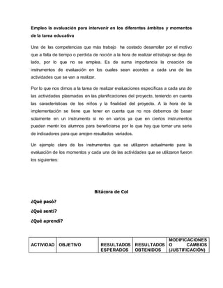 Empleo la evaluación para intervenir en los diferentes ámbitos y momentos
de la tarea educativa
Una de las competencias que más trabajo ha costado desarrollar por el motivo
que a falta de tiempo o perdida de noción a la hora de realizar el trabajo se deja de
lado, por lo que no se emplea. Es de suma importancia la creación de
instrumentos de evaluación en los cuales sean acordes a cada una de las
actividades que se van a realizar.
Por lo que nos dimos a la tarea de realizar evaluaciones especificas a cada una de
las actividades plasmadas en las planificaciones del proyecto, teniendo en cuenta
las características de los niños y la finalidad del proyecto. A la hora de la
implementación se tiene que tener en cuenta que no nos debemos de basar
solamente en un instrumento si no en varios ya que en ciertos instrumentos
pueden mentir los alumnos para beneficiarse por lo que hay que tomar una serie
de indicadores para que arrojen resultados variados.
Un ejemplo claro de los instrumentos que se utilizaron actualmente para la
evaluación de los momentos y cada una de las actividades que se utilizaron fueron
los siguientes:
Bitácora de Col
¿Qué pasó?
¿Qué sentí?
¿Qué aprendí?
ACTIVIDAD OBJETIVO RESULTADOS
ESPERADOS
RESULTADOS
OBTENIDOS
MODIFICACIONES
O CAMBIOS
(JUSTIFICACIÓN)
 