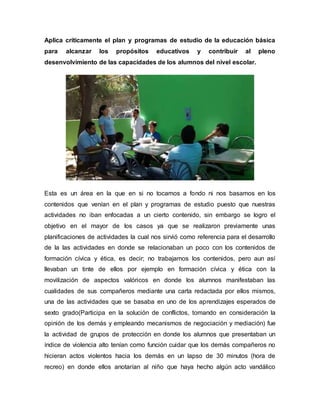 Aplica críticamente el plan y programas de estudio de la educación básica
para alcanzar los propósitos educativos y contribuir al pleno
desenvolvimiento de las capacidades de los alumnos del nivel escolar.
Esta es un área en la que en si no tocamos a fondo ni nos basamos en los
contenidos que venían en el plan y programas de estudio puesto que nuestras
actividades no iban enfocadas a un cierto contenido, sin embargo se logro el
objetivo en el mayor de los casos ya que se realizaron previamente unas
planificaciones de actividades la cual nos sirvió como referencia para el desarrollo
de la las actividades en donde se relacionaban un poco con los contenidos de
formación cívica y ética, es decir; no trabajamos los contenidos, pero aun así
llevaban un tinte de ellos por ejemplo en formación cívica y ética con la
movilización de aspectos valóricos en donde los alumnos manifestaban las
cualidades de sus compañeros mediante una carta redactada por ellos mismos,
una de las actividades que se basaba en uno de los aprendizajes esperados de
sexto grado(Participa en la solución de conflictos, tomando en consideración la
opinión de los demás y empleando mecanismos de negociación y mediación) fue
la actividad de grupos de protección en donde los alumnos que presentaban un
índice de violencia alto tenían como función cuidar que los demás compañeros no
hicieran actos violentos hacia los demás en un lapso de 30 minutos (hora de
recreo) en donde ellos anotarían al niño que haya hecho algún acto vandálico
 