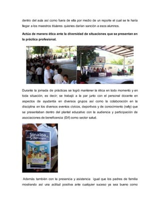 dentro del aula así como fuera de ella por medio de un reporte el cual se le haría
llegar a los maestros titulares quienes darían sanción a esos alumnos.
Actúa de manera ética ante la diversidad de situaciones que se presentan en
la práctica profesional.
Durante la jornada de prácticas se logró mantener la ética en todo momento y en
toda situación, es decir; se trabajó a la par junto con el personal docente en
aspectos de ayudantía en diversos grupos así como la colaboración en la
disciplina en los diversos eventos cívicos, deportivos y de conocimiento (rally) que
se presentaban dentro del plantel educativo con la audiencia y participación de
asociaciones de beneficencia (Dif) como sector salud.
Además también con la presencia y asistencia igual que los padres de familia
mostrando así una actitud positiva ante cualquier suceso ya sea bueno como
 