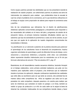 Como equipo pudimos percatar las debilidades que se nos presentaron durante la
realización de nuestro proyecto, con anterioridad pusimos en práctica una serie de
instrumentos de evaluación para analizar que problemática tiene la escuela la
cual nos arrojó el problema de la convivencia, por lo que decidimos enfocarnos en
el trabajo en equipo como propiciador de valores para mejorar la convivencia sana
y pacífica.
Una de las competencias que reforzamos fue el diseño de planificaciones
didácticas aplicando conocimientos pedagógicos y disciplinares para responder a
las necesidades del contexto en el marco del plan y programas de estudio de la
educación básica, al principio teníamos bastantes dificultades debido que no
sabíamos qué tipo de actividades le pondríamos a cada uno de los actores, es por
eso que con ayuda de la aplicación de nuestro diagnostico conocimientos las
necesidades e intereses.
“La planificación es un elemento sustantivo de la práctica docente para potenciar
el aprendizaje de los estudiantes hacia el desarrollo de competencias. Implica
organizar actividades de aprendizaje a partir de diferentes formas de trabajo, como
situaciones y secuencias didácticas y proyectos, entre otras. Las actividades
deben representar desafíos intelectuales para los estudiantes con el fin de que
formulen alternativas de solución.” Plan de estudios 2011, pág. 27
Basándonos de ahí desarrollamos nuestra secuencia didáctica, haciendo hincapié
en el trabajo colaborativo, como primera actividad realizamos una junta con los
maestros para explicarles sobre el proyecto y las dinámicas que se realizarían
durante el proceso de aplicación, después continuamos repartiendo las cualidades
que entre ellos se escribieron para ver que tanto se conocía, otra actividad fue de
manera áulica entre compañeros los niños se regalaron una carta con lo que
pensaban de cada compañero, después pasamos a la cancha para realizar una
serie de dinámicas que consistían en bailar en parejas o en trinas, también se
realizó un grupo de protección a un niño de cada salón se le asigno la tarea de
observar las conductas inadecuadas de sus compañeros durante clases y hacer
 