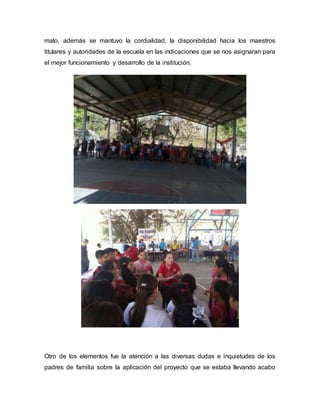 malo, además se mantuvo la cordialidad, la disponibilidad hacia los maestros
titulares y autoridades de la escuela en las indicaciones que se nos asignaran para
el mejor funcionamiento y desarrollo de la institución.
Otro de los elementos fue la atención a las diversas dudas e inquietudes de los
padres de familia sobre la aplicación del proyecto que se estaba llevando acabo
 