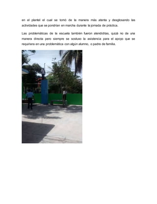 en el plantel el cual se tomó de la manera más atenta y desglosando las
actividades que se pondrían en marcha durante la jornada de práctica.
Las problemáticas de la escuela también fueron atendiditas, quizá no de una
manera directa pero siempre se sostuvo la asistencia para el apoyo que se
requiriera en una problemática con algún alumno, o padre de familia.
 