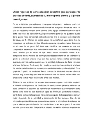 Utiliza recursos de la investigación educativa para enriquecer la
práctica docente,expresando su interés por la ciencia y la propia
investigación.
En las actividades que realizamos como parte del proyecto, teníamos que incluir
cuando las aplicáramos material didáctico que se apegará a lo que se hacia el
cual era necesario trabajar, en un primera como equipo se utilizó la actividad de la
carta las cosas se explicaron muy específicamente para que no quedaras dudad
de lo que se hacía por ejemplo esta actividad se llevó a cabo por cada integrante
del equipo de 4, 2 tenían los sextos grados mi compañera 3 y por ultimo 1 de mi
compañero se aplicaron en días diferentes para que no pudiera haber descontrol
en el caso de mi grupo 6-B tenía que identificar las maneras en que sus
compañeros expresaban sus sentimientos hacia ellos, muchos se conmovieron y
hasta lloraron por el hecho de que nunca habían escuchado hablar a su
compañero de esa manera los cuatro grupos respectivamente en los salones de 6
grado la actividad funciono muy bien los alumnos tenían ciertos sentimientos
guardados con los cuales sacaron con la actividad de la carta fue fluida y precisa
a la hora de leerse. En el grupo de 1 grado se mostró un buen ambiente a la hora
de leer la carta los alumnos estuvieron muy entusiasmados por la actividad. En el
grupo de 3 grado los resultados fueron buenos los esperados muchos alumnos
tuvieron muy buena respuesta era una actividad que no habían hecho antes y su
entusiasmo se hizo notar nerviosismo entre ellos mismos.
Al inicio de esta actividad los alumnos se mostraron un poco confundidos respecto
a su labor como guardias de protección, es decir; sabían que ellos anotarían los
actos vandálicos o acciones de violencia que manifestaran sus compañeros tanto
dentro como fuera del aula durante un lapso de 30 minutos (en la hora de recreo)
por lo tanto se les dio las previas indicaciones después de la capacitación para un
mejor desarrollo de la actividad y desempeño de los alumnos. Una de las
principales problemáticas que presenciamos desde el principio de la actividad es
que el alumno que manifestaba hechos de violencia en tercer grado B no sabía
escribir, por lo tanto eso complicaría el proceso de nuestra actividad enfocado en
 